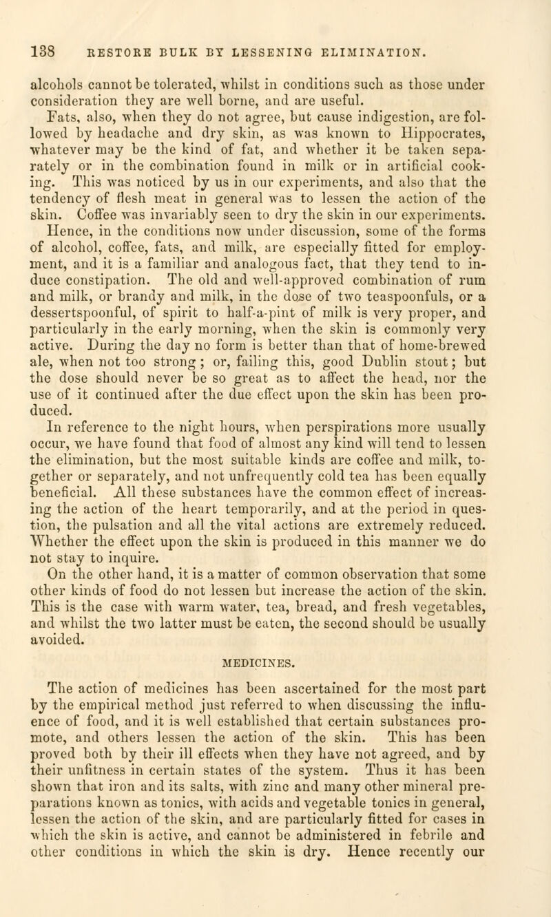 alcohols cannot be tolerated, whilst in conditions such as those under consideration they are well borne, and are useful. Fats, also, when they do not agree, but cause indigestion, are fol- lowed by headache and dry skin, as was known to Hippocrates, whatever may be the kind of fat, and whether it be taken sepa- rately or in the combination found in milk or in artificial cook- ing. This was noticed by us in our experiments, and also that the tendency of flesh ineat in general was to lessen the action of the skin. Coffee was invariably seen to dry the skin in our experiments. Hence, in the conditions now under discussion, some of the forms of alcohol, coffee, fats, and milk, are especially fitted for employ- ment, and it is a familiär and analogous fact, that they tend to in- duce constipation. The old and well-approved combination of rum and milk, or brandy and milk, in the dose of two teaspoonfuls, or a dessertspoonful, of spirit to half-a-pint of milk is very proper, and particularly in the early morning, when the skin is commonly very active. During the day no form is better than that of home-brewed ale, when not too strong ; or, failing this, good Dublin stout; but the dose should never be so great as to affect the head, nor the use of it continued after the due effect upon the skin has been pro- duced. In reference to the night hours, when perspirations more usually occur, we have found that food of almost any kind will tend to lessen the elimination, but the most suitable kinds are coffee and milk, to- gether or separately, and not unfrequently cold tea has been equally beneficial. All these substances have the common effect of increas- ing the action of the heart temporarily, and at the period in ques- tion, the pulsation and all the vital actions are extremely reduced. Whether the effect upon the skin is produced in this manner we do not stay to inquire. On the other hand, it is a matter of common Observation that some other kinds of food do not lessen but increase the action of the skin. This is the case with warm water, tea, bread, and fresh vegetables, and whilst the two latter must be eaten, the second should be usually avoided. MEDICINES. The action of medicines has been ascertained for the most part by the empirical method just referred to when discussing the influ- ence of food, and it is well established that certain substances pro- mote, and others lessen the action of the skin. This has been proved both by their ill effects when they have not agreed, and by their unfitness in certain states of the system. Thus it has been shown that iron and its salts, with zinc and many other mineral pre- parations known as tonics, with acids and vegetable tonics in general, lessen the action of the skin, and are particularly fitted for cases in ■which the skin is active, and cannot be administered in febrile and other conditions in which the skin is dry. Hence recently our
