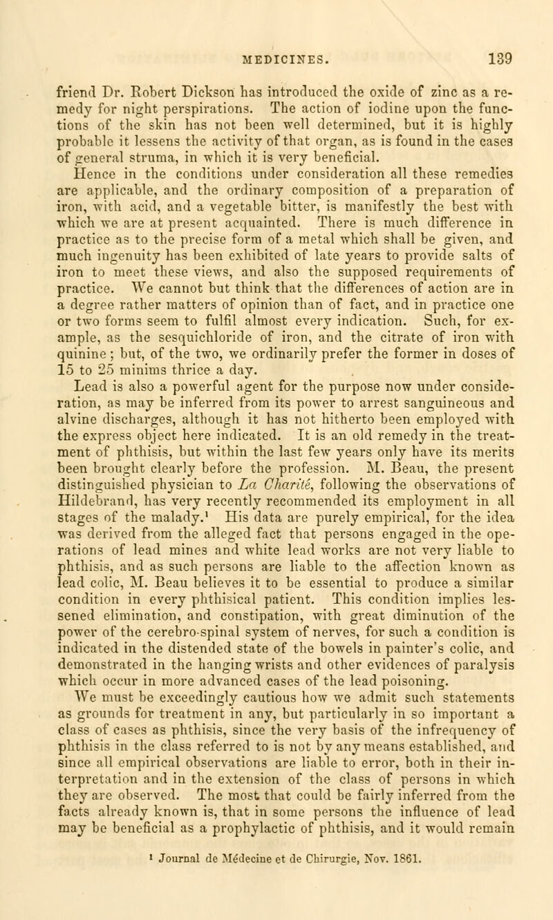 fricnd Dr. Robert Dickson has introduced the oxide of zinc as a re- medy for night perspirations. The action of iodine upon the Func- tions of the skin has not been well determined, but it is highly probable it lessens the activity ofthat organ, as is found in the cases of general struma, in which it is very beneficial. Hence in the conditions under consideration all these remedies are applicable, and the ordinary composition of a preparation of iron, with acid, and a vegetable bitter, is manifestly the best with. vrhich we are at present acquainted. There is much difference in practice as to the precise form of a metal which shall be given, and much ingenuity has been exhibited of late years to provide salts of iron to meet these views, and also the supposed requirements of practice. We cannot but think that the differences of action are in a degree rather matters of opinion than of fact, and in practice one or two forms seem to fulfil almost every indication. Such, for ex- ample, as the sesquichloride of iron, and the citrate of iron with quinine; but, of the two, we ordinarily prefer the former in doses of 15 to 25 minims thrice a day. Lead is also a powerful agent for the purpose now under conside- ration, as may be inferred from its power to arrest sanguineous and alvine discharges, although it has not hitherto been employed with the express object here indicated. It is an old remedy in the treat- ment of phthisis, but within the last few years only have its merits been brought clearly before the profession. M. Beau, the present distinguished physician to La Charite, following the observations of Hildebrand, has very recently recommended its employment in all stages of the malady.1 His data are purely empirical, for the idea was derived from the alleged fact that persons engaged in the Ope- rations of lead mines and white lead works are not very liable to phthisis, and as such persons are liable to the affection known as lead colic, M. Beau believes it to be essential to produce a similar condition in every phthisical patient. This condition implies les- sened elimination, and constipation, with great diminution of the power of the cerebro-spinal System of nerves, for such a condition is indicated in the distended State of the bowels in painter's colic, and demonstrated in the hanging wrists and other evidences of paralysis which occur in more advanced cases of the lead poisoning. We must be exceedingly cautious how we admit such Statements as grounds for treatment in any, but particularly in so important a class of cases as phthisis, since the very basis of the infrequency of phthisis in the class referred to is not by any means established, and since all empirical observations are liable to error, both in their in- terpretation and in the extension of the class of persons in which they are observed. The most that could be fairly inferred from the facts already known is, that in some persons the influence of lead may be beneficial as a prophylactic of phthisis, and it would rcmain 1 Journal de Medecine et de Chirurgie, Nov. 1861.