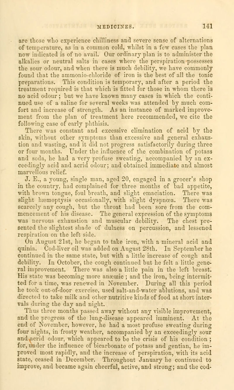 are those who experience chilliness and severe sense of alternations of temperature, as in a common cold, whilst in a few cases the plan now indicated is of no avail. Our ordinary plan is to administer the alkalics or neutral salts in cases where the Perspiration possesses the sour odour, and when there is much debility, we have commonly found that the ammonio-chloride of iron is the best of all the tonic preparations. This condition is temporai'y, and after a period the treatment required is that which is fitted for those in whom there is no acid odour ; but we have known many cases in which the conti- nued use of a saline for several weeks was attended by much com- fort and increase of strength. As an instance of marked improve- ment from the plan of treatment here recommended, we cite the following case of early phthisis. There was constant and excessive elimination of acid by the skin, without other Symptoms than excessive and general exhaus- tion and wasting, and it did not progress satisfactorily during three or four months. Under the influence of the combination of potass and soda, he had a very profuse sweating, accompanied by an ex- ceedingly acid and acrid odour; and obtained immediate and almost marvellous relief. J. E., a young, single man, aged 20, engaged in a grocer's shop in the country, had complained for three months of bad appetite, with brown tongue, foul breath, and slight emaciation. There was slight kasmoptysis occasionally, with slight dyspncea. There was scarcely any cough, but the throat had been sore from the com- mencement of his disease. The general expression of the Symptoms was nervous exhaustion and muscular debility. The ehest pre- sented the slightest shade of dulness on percussion, and lessened respiration on the left side. On August 21st, he began to take iron, with a mineral acid and quinia. Cod-liver oil was added on August 28th. In September he continued in the same State, but with a little increase of cough and debility. In October, the cough continued but he feit a little gene- ral improvement. There was also a little pain in the left breast. His State was becoming more anaemic ; and the iron, being intermit- ted for a time, was renewed in November. During all this period he took out-of-door exercise, used salt-and-water ablutions, and was directed to take milk and other nutritive kiuds of food at short inter- vals during the day and night. Thus three months passed away without any visible improvement, and the progress of the lung-disease appeared imminent. At the end of November, however, he had a most profuse sweating during four nights, in frosty weather, accompanied by an exceedingly sour and acrid odour, which appeared to be the crisis of his condition ; for, under the influence of bicarbonate of potass and gentian, he im- proved most rapidly, and the increase of Perspiration, with its acid State, ceased in December. Throughout January he continued to improve, and became again cheerful, active, and strong; and the cod-