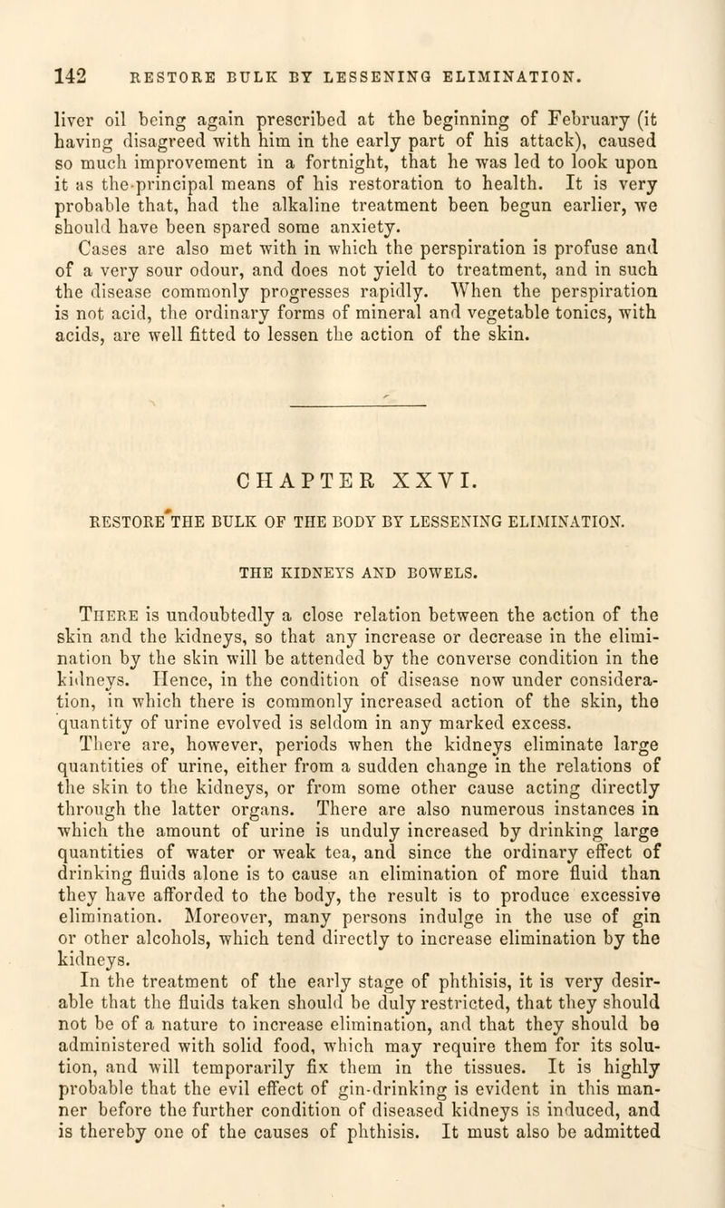 liver oil bcing again prescrlbed at the beginning of February (it having disagreed with him in the early part of his attack), caused so much improvement in a fortnight, that he was led to look upon it as theprincipal means of his restoration to health. It is very probable that, had the alkaline treatment been begun earlier, we should have been spared some anxiety. Cases are also met with in which the Perspiration is profuse and of a very sour odour, and does not yield to treatment, and in such the disease commonly progresses rapidly. When the Perspiration is not acid, the ordinary forms of mineral and vegetable tonics, with acids, are well fitted to lessen the action of the skin. CHAPTER XXVI. RESTORE*THE BULK OF THE BODY BY LESSENING ELIMINATION. THE KIDNEYS AND BOWELS. There is undoubtedly a close relation between the action of the skin and the kidneys, so that any increase or decrease in the elimi- nation by the skin will be attended by the converse condition in the kidneys. Hence, in the condition of disease now under considera- tion, in which there is commonly increased action of the skin, the quantity of urine evolved is seldom in any marked excess. There are, however, periods when the kidneys eliminate large quantities of urine, either from a sudden change in the relations of the skin to the kidneys, or from some other cause acting directly through the latter organs. There are also numerous instances in which the amount of urine is unduly increased by drinking large quantities of water or weak tea, and since the ordinary effect of drinking fluids alone is to cause an elimination of more fluid than they have afforded to the body, the result is to produce excessive elimination. Moreover, many persons indulge in the use of gin or other alcohols, which tend directly to increase elimination by the kidneys. In the treatment of the early stage of phthisis, it is very desir- able that the fluids taken should be duly restricted, that they should not be of a nature to increase elimination, and that they should be administered with solid food, which may require them for its Solu- tion, and will temporarily fix them in the tissues. It is highly probable that the evil effect of gin-drinking is evident in this man- ner before the further condition of diseased kidneys is induced, and is thereby one of the causes of phthisis. It must also be admitted