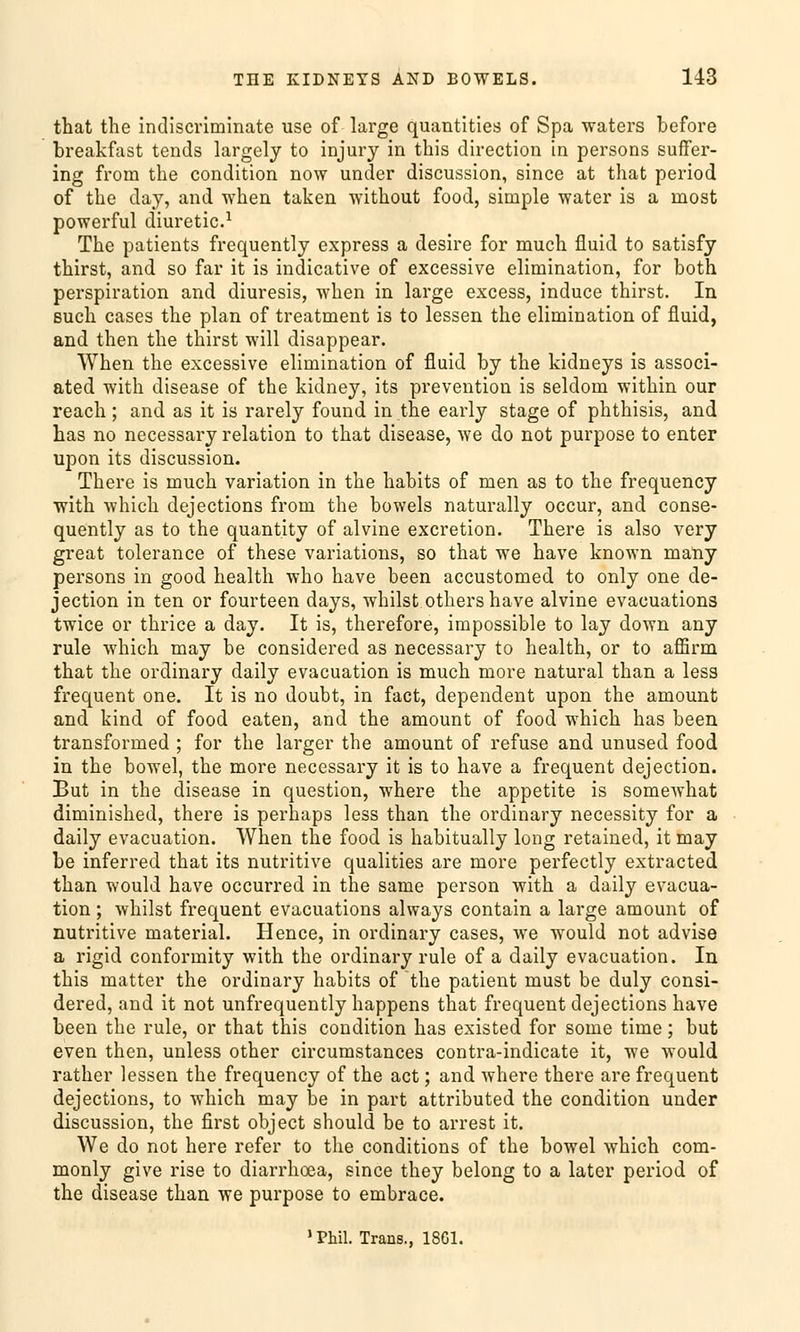 that the indiscriminate use of large quatitities of Spa waters before breakfast tends largely to injury in this direction in persons suffer- ing from the condition now under discussion, since at that period of the day, and when taken without food, simple water is a rnost powerful diuretic.1 The patients frequently express a desire for much fluid to satisfy thirst, and so far it is indicative of excessive elimination, for both Perspiration and diuresis, when in large excess, induce thirst. In such cases the plan of treatment is to lessen the elimination of fluid, and then the thirst will disappear. When the excessive elimination of fluid by the kidneys is associ- ated with disease of the kidney, its prevention is seldom within our reach; and as it is rarely found in the early stage of phthisis, and has no necessary relation to that disease, we do not purpose to enter upon its discussion. There is much Variation in the habits of men as to the frequency with which dejections from the bowels naturally occur, and conse- quently as to the quantity of alvine excretion. There is also very great tolerance of these variations, so that we have known many persons in good health who have been accustomed to only one de- jection in ten or fourteen days, whilst othershave alvine evacuations twice or thrice a day. It is, therefore, impossible to lay down any rule which may be considered as necessary to health, or to aflSrm that the ordinary daily evacuation is much more natural than a less frequent one. It is no doubt, in fact, dependent upon the amount and kind of food eaten, and the amount of food which has been transformed ; for the larger the amount of refuse and unused food in the bowel, the more necessary it is to have a frequent dejection. But in the disease in question, where the appetite is somewhat diminished, there is perhaps less than the ordinary necessity for a daily evacuation. When the food is habitually long retained, it may be inferred that its nutritive qualities are more perfectly extracted than would have occurred in the same person with a daily evacua- tion ; whilst frequent evacuations always contain a large amount of nutritive material. Hence, in ordinary cases, we would not advise a rigid conformity with the ordinary rule of a daily evacuation. In this matter the ordinary habits of the patient must be duly consi- dered, and it not unfrequently happens that frequent dejections have been the rule, or that this condition has existed for some time; but even then, unless other circumstances contra-indicate it, we would rather lessen the frequency of the act; and where there are frequent dejections, to which may be in part attributed the condition under discussion, the first object should be to arrest it. We do not here refer to the conditions of the bowel which com- monly give rise to diarrhcea, since they belong to a later period of the disease than we purpose to embrace.