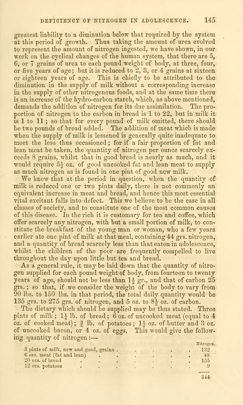 greatest liability to a diminution below that required by the System at this pcriod of growth. Thus taking the amount of urea evolved to represent the amount of nitrogen ingested, we have shown, in our work on the cyclical changes of the human System, that there are 5, 6, or 7 grains of urea to each pound weight of body, at three, four, or five years of age; but it is reduced to 2, 8, or 4 grains at sixteen or eighteen years of age. This is chiefly to be attributed to the diminution in the supply of milk without a corresponding increase in the supply of other nitrogenous foods, and at the same time there is an increase of the hydro-carbon starch, which, as above mentioned, demands the addition of nitrogen for its due assimilation. The pro- portion of nitrogen to the carbon in bread is 1 to 22, but in milk it is 1 to 11; so that for every pound of milk omitted, there should be two pounds of bread added. The addition of meat which is made when the supply of milk is lessened is generally quite inadequate to meet the loss thus occasioned; for if a fair proportion of fat and lean meat be taken, the quantity of nitrogen per ounce scarcely ex- ceecls 8 grains, whilst that in good bread is nearly as much, and it would require 5J oz. of good uncooked fat and lean meat to supply as much nitrogen as is found in one pint of good new milk. We know that at the period in question, when the quantity of milk is reduced one or two pints daily, there is not commonly an equivalent increase in meat and bread, and hence this most essential vital excitant falls into defect. This we believe to be the case in all classes of society, and to constitute one of the most common causes of this disease. In the rieh it is customary for tea and coffee, which offer scarcely any nitrogen, with but a small portion of milk, to con- stitute the breakfast of the young man or woman, who a few years earlier ate one pint of milk at that meal, containing 44 grs. nitrogen, and a quantity of bread scarcely less than that eaten in adolescence, whilst the children of the poor are frequently compelled to live throughout the day upon little but tea and bread. As a general rule, it may be laid down that the quantity of nitro- gen supplied for each pound weight of body, from fourteen to twenty years of age, should not be less than 1J gr., and that of carbon 25 grs. ; so that, if we consider the weight of the body to vary from 90 lbs. to 150 lbs. in that period, the total daily quantity would be 135 grs. to 275 grs. of nitrogen, and 5 oz. to 8h oz. of carbon. The dietary which should be supplied may be thus stated. Three pints of milk ; 1-J Ib. of bread ; 6 oz. of uncooked meat (equal to 4 oz. of cooked meat); f Ib. of potatoes ; 1| oz. of butter and 3 oz. of uncooked bacon, or 4 oz. of eggs. This would give the follow- ing quantity of nitrogen :— Nitrogen. 3 pints of milk, new and good, grains ..... 132 6 ozs. meat (fat and lean) ...... 48 20 ozs. of bread . . . . . . .153 12 ozs. potatoes ....... 9 344