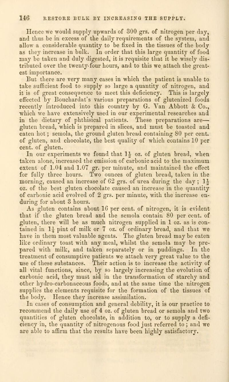 Hencc wc would supply upwards of 300 grs. of nitrogen per day, and thus be in excess of the daily requireraents of the System, and allow a considerable quantity to be fixed in the tissues of the body as they increase in bulk. In order that this large quantity of food may be taken and duly digested, it is requisite that it be wisely dis- tributed over the twenty-four hours, and to this we attach the great- est importance. But there are very many cases in which the patient is unable to take sufßcient food to supply so large a quantity of nitrogen, and it is of great consequence to meet this deficiency. This is largely effected by Bouchardat's various preparations of glutenized foods recently introduced into this country by G. Van Abbott & Co., which we have extensively used in our experimental researches and in the dietary of phthisical patients. These preparations are— gluten bread, which is prepared in sfices, and must be toasted and eaten hot; semola, the ground gluten bread containing 80 per cent. of gluten, and chocolate, the best quality of which contains 10 per cent. of gluten. In our experiments we found that 1J oz. of gluten bread, when taken alone, increased the emission of carbonic acid to the maxiraum extent of 1.04 and 1.07 gr. per minute, and maintained the effect for fully three hours. Two ounces of gluten bread, taken in the morning, caused an increase of 62 grs. of urea during the day ; 1J oz. of the best gluten chocolate caused an increase in the quantity of carbonic acid evolved of 2 grs. per minute, with the increase en- during for about 3 hours. As gluten contains about 16 per cent. of nitrogen, it is evident that if the gluten bread and the semola contain 80 per cent. of gluten, there will be as much nitrogen supplied in 1 oz. as is con- tained in 1| pint of milk or 7 oz. of ordinary bread, and that we have in them most valuable agents. The gluten bread may be eaten like ordinary toast with any meal, whilst the semola may be pre- pared with milk, and taken separately or in puddings. In the treatment of consumptive patients we attach very great value to the use of these substances. Their action is to increase the activity of all vital functions, since, by so largely increasing the evolution of carbonic acid, they must aid in the transformation of starchy and other hydro-carbonaceous foods, and at the same time the nitrogen supplies the elements requisite for the formation of the tissues of the body. Hence they increase assimilation. In cases of consumption and general debility, it is our practice to recommend the daily use of 4 oz. of gluten bread or semola and two quantities of gluten chocolate, in addition to, or to supply a defi- ciency in, the quantity of nitrogenous food just referred to ; and we are able to affirm that the results have been highly satisfactory.