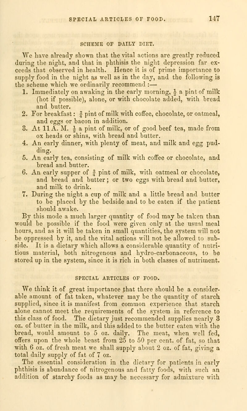 SCIIEME OF DAILY DIET. We have already shown that the vital actions are greatly reduced during the night, and that in phthisis the night depression far ex- ceeds that observed in health. Hence it is of prime importance to supply food in the night as well as in the day, and the following is the scheine which we ordinarily recommend :— 1. Immediately on awaking in the early morning, J a pint of milk (hot if possible), alone, or with chocolate added, with bread and butter. 2. For breakfast: f- pint of milk with cofFee, chocolate, or oatmeal, and eggs or bacon in addition. 3. At 11A. M. I a pint of milk, or of good beef tea, made from ox heads or shins, with bread and butter. 4. An early dinner, with plenty of meat, and milk and egg pud- ding. 5. An early tea, consisting of milk with coffee or chocolate, and bread and butter. 6. An early supper of f pint of milk, with oatmeal or chocolate, and bread and butter; or two eggs with bread and butter, and milk to drink. 7. During the night a cup of milk and a little bread and butter to be placed by the bedside and to be eaten if the patient should awake. By this mode a much larger quantity of food may be taken than would be possible if the food were given only at the usual meal hours, and as it will be taken in small quantities, the System will not be oppressed by it, and the vital actions will not be allowed to sub- side. It is a dietary which allows a considerable quantity of nutri- tious material, both nitrogenous and hydro-carbonaceous, to be stored up in the System, since it is rieh, in both. classes of nutriment. SPECIAL ARTICLES OF FOOD. We think it of great importance ,that there should be a consider- able amount of fat taken, whatever may be the quantity of starch supplied, since it is manifest from common experience that starch alone cannot meet the requirements of the System in reference to this class of food. The dietary just recommended supplies nearly 3 oz. of butter in the milk, and this added to the butter eaten with the bread, would amount to 5 oz. daily. The meat, when well fed, offers upon the whole beast from 25 to 50 per cent. of fat, so that with 6 oz. of fresh meat we shall supply about 2 oz. of fat, giving a total daily supply of fat of 7 oz. The essential consideration in the dietary for patients in early phthisis is abundance of nitrogenous and fatty foods, with such an addition of starchy foods as may be necessary for admixture with