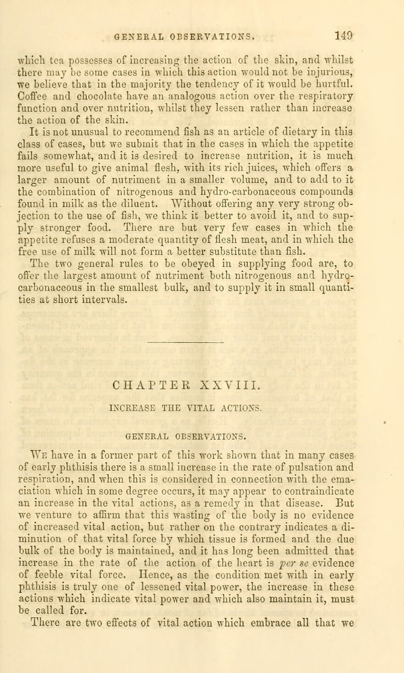 which tca posscsses of increasing the action of the skin, and whilst there may be some cases in wliich this action would not be ipjurious, we believe that in the majority the tendency of it would be hurtful. Coflee and chocolate have an analogous action over the respiratory function and over nutrition, whilst they lessen rather than increase the action of the skin. It is not unusual to recommend fish as an article of dietary in this class of cases, but we submit that in the cases in which the appetite fails somewhat, and it is desired to increase nutrition, it is much more useful to give animal flesh, with its rieh Juices, which offers a larger aniount of nutriment in a sinaller volume, and to add to it the combination of nitrogenous and hydro-carbonaeeous Compounds found in milk as the diluent. Without offering any very strong ob- jeetion to the use of fish, we think it better to avoid it, and to sup- ply stronger food. There are but very few cases in which the appetite refuses a moderate quantity of flesh meat, and in which the free use of milk will not form a better Substitute than fish. The two general rules to be obeyed in supplying food are, to offer the largest amount of nutriment both nitrogenous and hydro- carbonaeeous in the smallest bulk, and to supply it in small quanti- ties at short intervals. CHAPTER XXVIII. INCREASE THE VITAL ACTIONS. GENERAL OBSERVATIONS. We have in a former part of this work shown that in many cases of early phthisis there is a small increase in the rate of pulsation and respiration, and when this is considered in connection •svith the ema- ciation which in some degree oecurs, it may appear to contraindicate an increase in the vital actions, as a remedy in that disease. But we venture to afiBrni that this wasting of the body is no evidence of increased vital action, but rather on the contrary indicates a di- minution of that vital force by which tissue is formed and the due bulk of the body is maintained, and it has long been admitted that increase in the rate of the action of the heart is per se evidence of feeble vital force. Hence, as the condition met with in early phthisis is truly one of lessened vital power, the increase in these actions which indicate vital power and which also maintain it, must be called for. There are two effects of vital action which embrace all that we