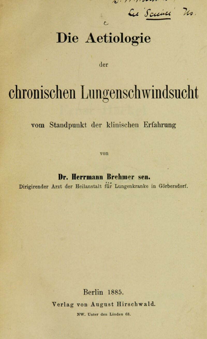 Die Aetiologie der chronischen Lungenschwindsucht vom Standpunkt der klinischen Erfahrung Dr. Herrmami ßrehnier sen. Dirigirender Arzt der Heilanstalt für Lungenkranke in Görbersdorf. Berlin 1885. Verlag von August Hirschwald. NW. Unter den Linden 68.