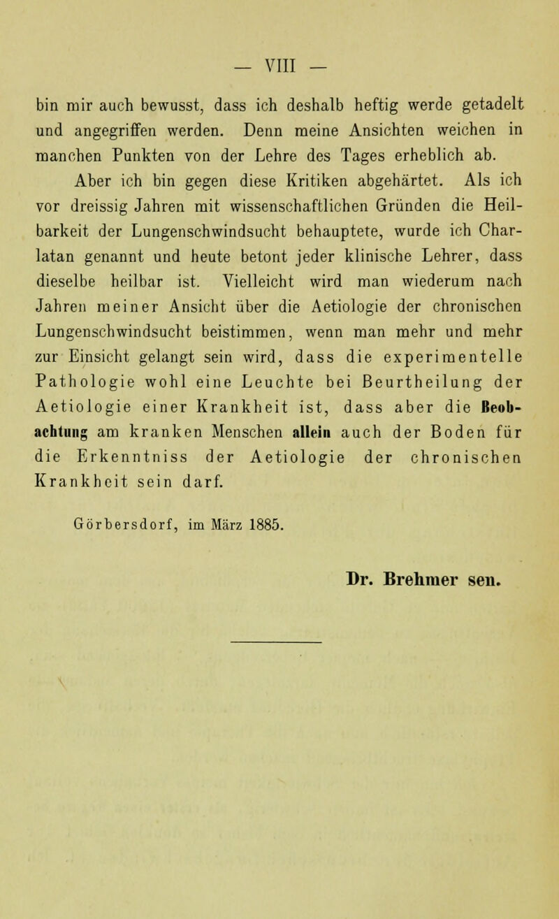 bin mir auch bewusst, dass ich deshalb heftig werde getadelt und angegriffen werden. Denn meine Ansichten weichen in manchen Punkten von der Lehre des Tages erheblich ab. Aber ich bin gegen diese Kritiken abgehärtet. Als ich vor dreissig Jahren mit wissenschaftlichen Gründen die Heil- barkeit der Lungenschwindsucht behauptete, wurde ich Char- latan genannt und heute betont jeder klinische Lehrer, dass dieselbe heilbar ist. Vielleicht wird man wiederum nach Jahren meiner Ansicht über die Aetiologie der chronischen Lungenschwindsucht beistimmen, wenn man mehr und mehr zur Einsicht gelangt sein wird, dass die experimentelle Pathologie wohl eine Leuchte bei ßeurtheilung der Aetiologie einer Krankheit ist, dass aber die Beob- achtung am kranken Menschen allein auch der Boden für die Erkenntniss der Aetiologie der chronischen Krankheit sein darf. Görbersdorf, im März 1885. Dr. Brehraer sen.