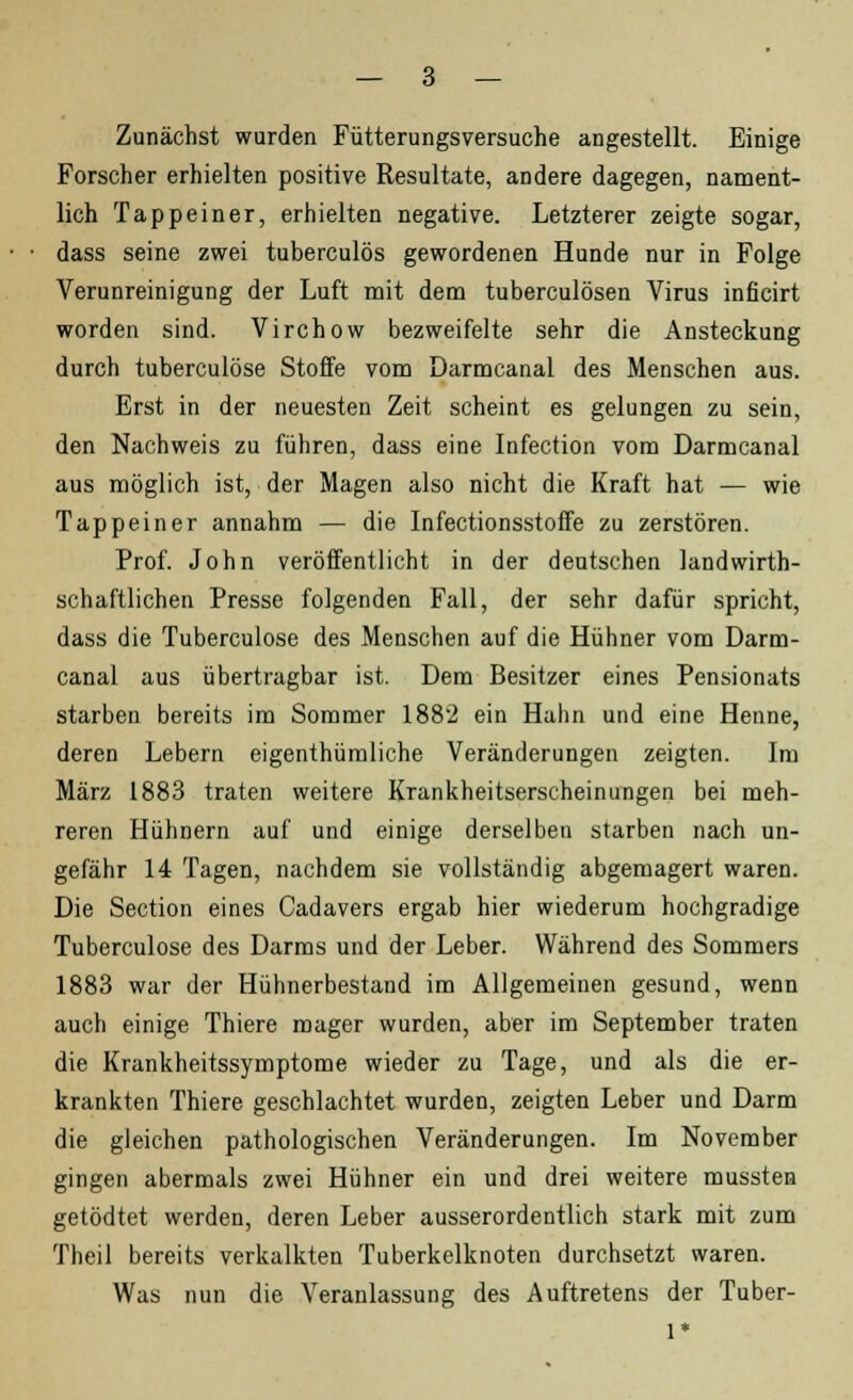 Zunächst wurden Fütterungsversuche angestellt. Einige Forscher erhielten positive Resultate, andere dagegen, nament- lich Tappeiner, erhielten negative. Letzterer zeigte sogar, dass seine zwei tuberculös gewordenen Hunde nur in Folge Verunreinigung der Luft mit dem tuberculösen Virus inficirt worden sind. Virchow bezweifelte sehr die Ansteckung durch tuberculöse Stoffe vom Darmcanal des Menschen aus. Erst in der neuesten Zeit scheint es gelungen zu sein, den Nachweis zu führen, dass eine Infection vom Darmcanal aus möglich ist, der Magen also nicht die Kraft hat — wie Tappeiner annahm — die Infectionsstoffe zu zerstören. Prof. John veröffentlicht in der deutschen landwirt- schaftlichen Presse folgenden Fall, der sehr dafür spricht, dass die Tuberculöse des Menschen auf die Hühner vom Darm- canal aus übertragbar ist. Dem Besitzer eines Pensionats starben bereits im Sommer 1882 ein Hahn und eine Henne, deren Lebern eigenthümliche Veränderungen zeigten. Im März 1883 traten weitere Krankheitserscheinungen bei meh- reren Hühnern auf und einige derselben starben nach un- gefähr 14 Tagen, nachdem sie vollständig abgemagert waren. Die Section eines Cadavers ergab hier wiederum hochgradige Tuberculöse des Darms und der Leber. Während des Sommers 1883 war der Hühnerbestand im Allgemeinen gesund, wenn auch einige Thiere mager wurden, aber im September traten die Krankheitssymptome wieder zu Tage, und als die er- krankten Thiere geschlachtet wurden, zeigten Leber und Darm die gleichen pathologischen Veränderungen. Im November gingen abermals zwei Hühner ein und drei weitere mussten getödtet werden, deren Leber ausserordentlich stark mit zum Theil bereits verkalkten Tuberkelknoten durchsetzt waren. Was nun die Veranlassung des Auftretens der Tuber-