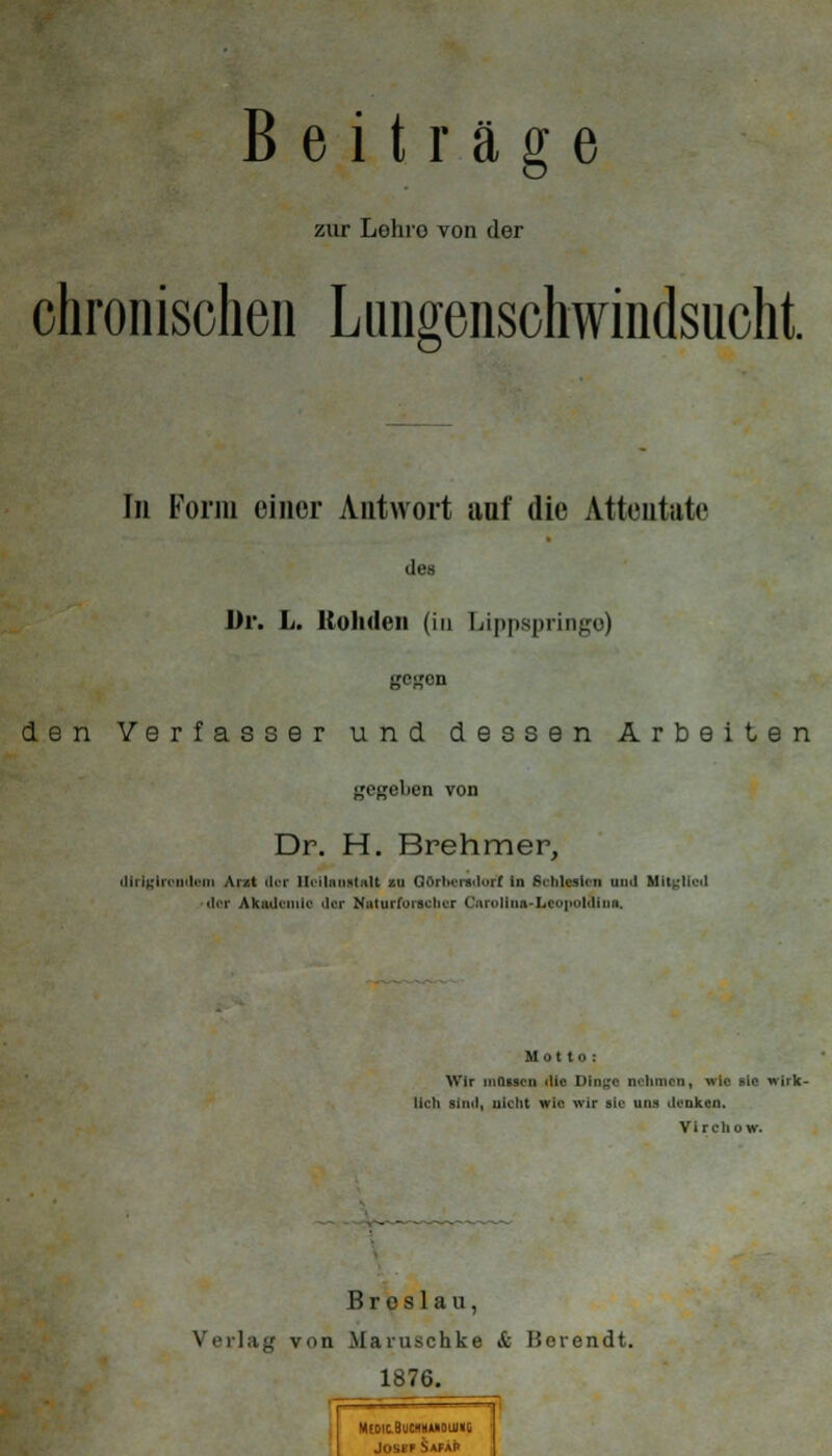 zur Loluo von der ohron ischen L inigenschwindsuclit. In Form einer Antwort anf die Attentate des Dr. L. Kohden (in Lippspringo) gegen den Verfasser und dessen Arbeiten ^'c^oben von Dr. H. Brehmer, dlrlglrontlem Arzt flor Heilanstalt zu Görliersdurf in ficnlwrien und Mitglied dor Akademie der Naturforscher Caroliua-Lcopoldiua. Motto : Wir müssen die Dtn^c nehmen, wie lieh sind, nicht wie wir sie uns denken. Vir cli ow. - Breslau, Verlag von Maruschke & Horendt. 1876. MtDlCBUCHHUDUHIG Joser *>AfAt*