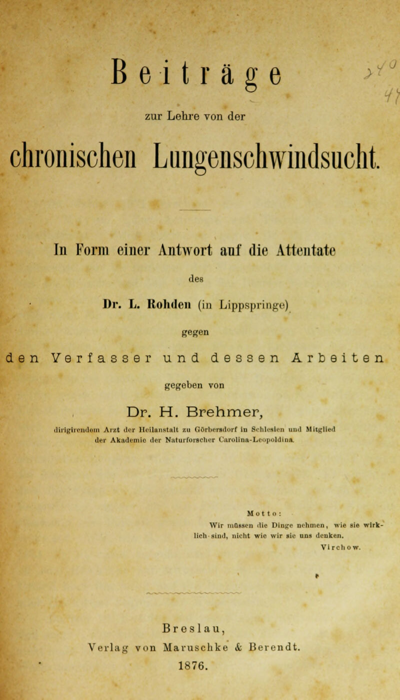zur Lehre von der chronischen Lungenschwindsucht In Form einer Antwort auf die Attentate des Dr. L. Rohdon (in Lippspringe) gegen den Verfasser und dessen Arbeiten gegeben von Dr. H. Brehmer, dirigiicndimi Arzt der lW-ilunstall zu fiörhersdurf in Schieden und Mitglied der Akademie der Naturforscher (undina-Leopoldina. Mutto: Wir müssen die Dinge nehmen, wie sie wirk- lich sind, nicht wie wir sie uns denken. V1 r c h o w. Breslau, Verlag von Maruschke & Berendt. 1876.