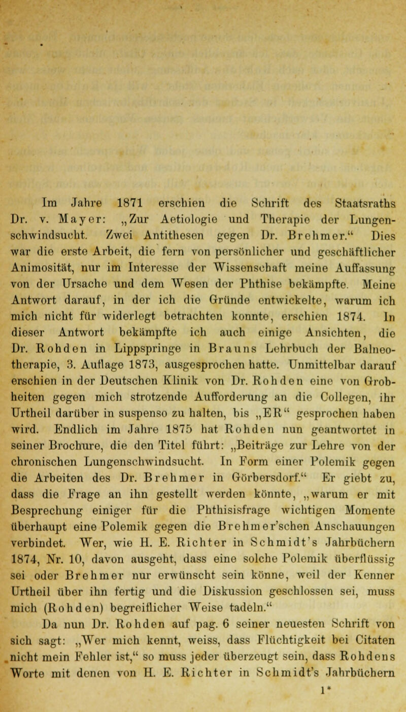 Im Jahre 1871 erschien die Schrift dos Staatsraths Dr. v. Mayer: „Zur Aetiologie und Therapie der Lungen- schwindsucht. Zwei Antithesen gegen Dr. Brehmer. Dies war die erste Arbeit, die fern von persönlicher und geschäftlicher Animosität, nur im Interesse der Wissenschaft meine Auffassung von der Ursache und dem Wesen der Phthise bekämpfte. Meine Antwort darauf, in der ich dio Gründe entwickelte, warum ich mich nicht für widerlegt betrachten konnte, erschien 1874. In dieser Antwort bekämpfte ich auch einige Ansichten, die Dr. Roh den in Lippspringe in Brauns Lehrbuch der Balneo- therapie, 3. Autlage 1878, ausgesprochen hatte. Unmittelbar darauf erschien in der Deutschen Klinik von Dr. Roh den eine von Grob- heiten gegen mich strotzende Aufforderung an die Collegen, ihr Urtheil darüber in suspenso zu halten, bis „ER gesprochen haben wird. Endlich im Jahre 1875 hat Rohden nun geantwortet in seiner Brochure, die den Titel führt: „Beiträge zur Lehre von dor chronischen Lungenschwindsucht. In Form einer Polemik gegen die Arbeiten des Dr. Brehmer in Görbersdorf. Er giebt zu, dass die Frage an ihn gestellt werden könnte, „warum er mit Besprechung einiger für die Phthisisfrage wichtigen Momente überhaupt eine Polemik gegen die Brehmer'schen Anschauungen verbindet. Wer, wie H. E. Richter in Schmidt's Jahrbüchern 1874, Nr. 10, davon ausgeht, dass eine solche Polemik überflüssig sei oder Brehmer nur erwünscht sein könne, weil der Kenner Urtheil über ihn fertig und die Diskussion geschlossen sei, muss mich (Rohden) begreiflicher Weise tadeln. Da nun Dr. Rohden auf pag. 6 seiner neuesten Schrift von sich sagt: „Wer mich kennt, weiss, dass Flüchtigkeit bei Citaten .nicht mein Fehler ist, so muss jeder überzeugt sein, dass Rohdens Worte mit denen von H. E. Richter in Schmidt's Jahrbüchern