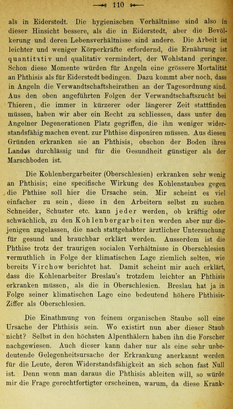 als in Eiderstedt. Die hygienischen Verhältnisse sind also in dieser Hinsicht bessere, als die in Eiderstedt, aber die Bevöl- kerung und deren Lebensverhältnisse sind andere. Die Arbeit ist leichter und weniger Körperkräfte erfordernd, die Ernährung ist quantitativ und qualitativ vermindert, der Wohlstand geringer. Schon diese Momente würden für Angeln eine grössere Mortalität an Phthisis als für Eiderstedt bedingen. Dazu kommt aber noch, dass in Angeln die Verwandtschaftsheirathen an der Tagesordnung sind. Aus den oben angeführten Folgen der Yerwandtschaftszucht bei Thieren, die immer in kürzerer oder längerer Zeit stattfinden müssen, haben wir aber ein Recht zu schliessen, dass unter den Angelner Degenerationen Platz gegriffen, die ihn weniger wider- standsfähig machen event. zur Phthise disponiren müssen. Aus diesen Gründen erkranken sie an Phthisis, obschon der Boden ihres Landes durchlässig und für die Gesundheit günstiger als der Marschboden ist. Die Kohlenbergarbeiter (Oberschlesien) erkranken sehr wenig an Phthisis; eine specifische Wirkung des Kohlenstaubes gegen , die Phthise soll hier die Ursache sein. Mir scheint es viel einfacher zu sein, diese in den Arbeitern selbst zu suchen. Schneider, Schuster etc. kann jeder werden, ob kräftig oder schwächlich, zu den Koh lenbergarbeiten werden aber nur die- jenigen zugelassen, die nach stattgehabter ärztlicher Untersuchung für gesund und brauchbar erklärt werden. Ausserdem ist die Phthise trotz der traurigen socialen Verhältnisse in Oberschlesien vermuthlich in Folge der klimatischen Lage ziemlich selten, wie bereits Virchow berichtet hat. Damit scheint mir auch erklärt, dass die Kohlenarbeiter Breslau's trotzdem leichter an Phthisis erkranken müssen, als die in Oberschlesien. Breslau hat ja in Folge seiner klimatischen Lago eine bedeutend höhere Phthisis- Ziffer als Oberschlesien. Die Einathmung von feinem organischen Staube soll eine Ursache der Phthisis sein. Wo existirt nun aber dieser Staub nicht? Selbst in den höchsten Alpenthälern haben ihn die Forscher nachgewiesen. Auch dieser kann daher nur als eine sehr unbe- deutende Gulegenheitsursache der Erkrankung anerkannt werden für die Leute, deren Widerstandsfähigkeit an sich schon fast Null ist. Denn wenn man daraus die Phthisis ableiten will, so würde mir die Frage gerechtfertigter erscheinen, warum, da diese Krank-