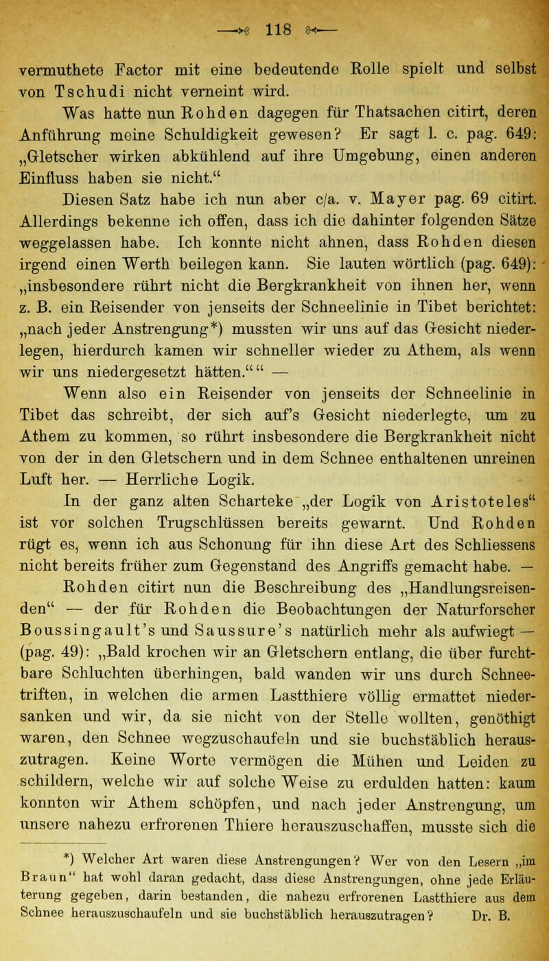 vermuthete Factor mit eine bedeutende Rolle spielt und selbst von Tschudi nicht verneint wird. Was hatte nun Rohden dagegen für Thatsachen citirt, deren Anführung meine Schuldigkeit gewesen? Er sagt 1. c. pag. 649: „Gletscher wirken abkühlend auf ihre Umgebung, einen anderen Einfluss haben sie nicht. Diesen Satz habe ich nun aber c/a. v. Mayer pag. 69 citirt. Allerdings bekenne ich offen, dass ich die dahinter folgenden Sätze weggelassen habe. Ich konnte nicht ahnen, dass Rohden diesen irgend einen Werth beilegen kann. Sie lauten wörtlich (pag. 649): „insbesondere rührt nicht die Bergkrankheit von ihnen her, wenn z. B. ein Reisender von jenseits der Schneelinie in Tibet berichtet: „nach jeder Anstrengung*) mussten wir uns auf das G-esicht nieder- legen, hierdurch kamen wir schneller wieder zu Athem, als wenn wir uns niedergesetzt hätten. — Wenn also ein Reisender von jenseits der Schneelinie in Tibet das schreibt, der sich auf's Gesicht niederlegte, um zu Athem zu kommen, so rührt insbesondere die Bergkrankheit nicht von der in den Gletschern und in dem Schnee enthaltenen unreinen Luft her. — Herrliche Logik. In der ganz alten Scharteke „der Logik von Aristoteles ist vor solchen Trugschlüssen bereits gewarnt. Und Rohden rügt es, wenn ich aus Schonung für ihn diese Art des Schliessens nicht bereits früher zum Gegenstand des Angriffs gemacht habe. — Rohden citirt nun die Beschreibung des „Handlungsreisen- den — der für Rohden die Beobachtungen der Naturforscher Boussingault's und Saussure's natürlich mehr als aufwiegt — (pag. 49): „Bald krochen wir an Gletschern entlang, die über furcht- bare Schluchten überhingen, bald wanden wir uns durch Schnee- triften, in welchen die armen Lastthiere völlig ermattet nieder- sanken und wir, da sie nicht von der Stelle wollten, genöthigt waren, den Schnee wegzuschaufeln und sie buchstäblich heraus- zutragen. Keine Worte vermögen die Mühen und Leiden zu schildern, welche wir auf solche Weise zu erdulden hatten: kaum konnton wir Athem schöpfen, und nach jeder Anstrengung, um unsere nahezu erfrorenen Thiere herauszuschaffen, musste sich die *) Welcher Art waren diese Anstrengungen? Wer von den Lesern „im Braun hat wohl daran gedacht, dass diese Anstrengungen, ohne jede Erläu- terung gegeben, darin bestanden, die nahezu erfrorenen Lastthiere aus dem Schnee herauszuschaufeln und sie buchstäblich herauszutragen? Dr. B.