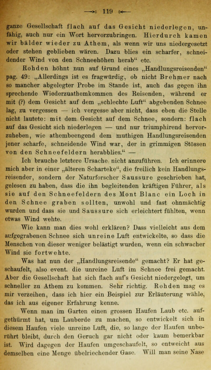 ganze Gesellschaft flach auf das Gesicht niederlegen, un- fähig, auch nur ein Wort hervorzubringen. Hierdurch kamen wir bälder wieder zu Athem, als wenn wir uns niedergesetzt oder stehen geblieben wären. Dazu blies ein scharfer, schnei- dender Wind von den Schneehöhen herab etc. Rohden höhnt nun auf Grund eines „Handlungsreisenden pag. 49: „Allerdings ist es fragwürdig, ob nicht Brehmer nach so mancher abgelegter Probe im Stande ist, auch das gegen ihn sprechende Wiederzuatbemkommen des Reisenden, während er mit (?) dem Gesicht auf dem „schlechte Luft abgebenden Schnee lag, zu vergessen — ich vergesse aber nicht, dass eben die Stelle nicht lautete: mit dem Gesicht auf dem Schnee, sondern: flach auf das Gesicht sich niederlegen — und nur triumphirend hervor- zuheben, wie athembeengend dem muthigen Handlungsreisendon jener scharfe, schneidende Wind war, der in grimmigen Stössen von den Schneefeldern herabblies. — Ich brauche letztere Ursache nicht anzuführen. Ich erinnere mich aber in einor „älteren Scharteke, die freilich kein Handlungs- reisender, sondern der Naturforscher Saussure geschrieben hat, gelesen zu haben, dass die ihn begleitenden kräftigen Führer, als sie auf den Schneefeldern dos Mont Blanc ein Loch in den Schnee graben sollten, unwohl und fast ohnmächtig wurden und dass sio und Saussure sich erleichtert fühlten, wenn otwas Wind wehte. Wie kann man dies wohl erklären? Dass vielleicht aus dem aufgegrabenen Schnee sich unreine Luft entwickelte, so dass die Menschen von dieser weniger belästigt wurden, wenn ein schwacher Wind sie fortwehte. Was hat nun der „Handlungsreisende gomacht? Er hat ge- schaufelt, also event. die unreine Luft im Schnee frei gemacht. Aber die Gesellschaft hat sich flach aufs Gesicht niedergelegt, um schneller zu Athem zu kommen. Sehr richtig. Rohden mag es mir verzeihen, dass ich hier ein Beispiel zur Erläuterung wähle, das ich aus eigener Erfahrung kenne. Wenn man im Garten einen grossen Haufen Laub etc. auf- gethürmt hat, um Lauberde zu machen, so entwickelt sich in diesem Haufen viele unreine Luft, die, so lange der Haufen unbe- rührt bleibt, durch den Geruch gar nicht oder kaum bemerkbar ist. Wird dagogen der Haufen umgeschaufelt, so entweicht aus demselben eine Menge übelriechender Gase. Will man seine Nase