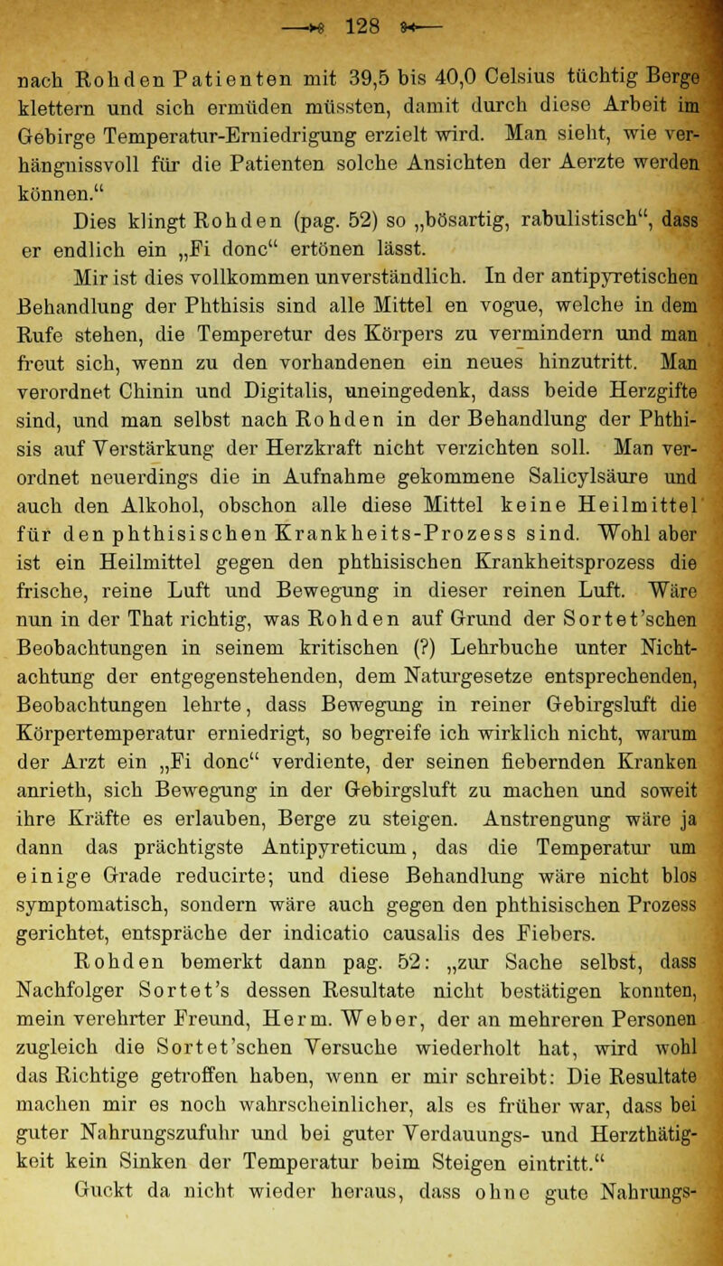 nach Rohden Patienten mit 39,5 bis 40,0 Celsius tüchtig Berge klettern und sich ermüden müssten, damit durch diese Arbeit im Gebirge Temperatur-Erniedrigung erzielt wird. Man sieht, wie ver- hängnissvoll für die Patienten solche Ansichten der Aerzte werden können. Dies klingt Rohden (pag. 52) so „bösartig, rabulistisch, dass er endlich ein „Fi donc ertönen lässt. Mir ist dies vollkommen unverständlich. In der antipyretischen Behandlung der Phthisis sind alle Mittel en vogue, welche in dem Rufe stehen, die Temperetur des Körpers zu vermindern und man freut sich, wenn zu den vorhandenen ein neues hinzutritt. Man verordnet Chinin und Digitalis, uneingedenk, dass beide Herzgifte sind, und man selbst nach Rohden in der Behandlung der Phthi- sis auf Verstärkung der Herzkraft nicht verzichten soll. Man ver- ordnet neuerdings die in Aufnahme gekommene Salicylsäure und auch den Alkohol, obschon alle diese Mittel keine Heilmittel für den phthisischen Krankheits-Prozess sind. Wohl aber ist ein Heilmittel gegen den phthisischen Krankheitsprozess die frische, reine Luft und Bewegung in dieser reinen Luft. Wäre nun in der That richtig, was Rohden auf Grund der Sortet'schen Beobachtungen in seinem kritischen (?) Lehrbuche unter Nicht- achtung der entgegenstehenden, dem Naturgesetze entsprechenden, Beobachtungen lehrte, dass Bewegung in reiner Gebirgsluft die Körpertemperatur erniedrigt, so begreife ich wirklich nicht, warum der Arzt ein „Fi donc verdiente, der seinen fiebernden Kranken anrieth, sich Bewegung in der Gebirgsluft zu machen und soweit ihre Kräfte es erlauben, Berge zu steigen. Anstrengung wäre ja dann das prächtigste Antipyreticum, das die Temperatur um einige Grade reducirte; und diese Behandlung wäre nicht blos symptomatisch, sondern wäre auch gegen den phthisischen Prozess gerichtet, entspräche der indicatio causalis des Fiebers. Rohden bemerkt dann pag. 52: „zur Sache selbst, dass Nachfolger Sortet's dessen Resultate nicht bestätigen konnten, mein verehrter Freund, Herrn. Weber, der an mehreren Personen zugleich die Sortet'schen Versuche wiederholt hat, wird wohl das Richtige getroffen haben, wenn er mir schreibt: Die Resultate machen mir es noch wahrscheinlicher, als es früher war, dass bei guter Nahrungszufuhr und bei guter Verdauungs- und Herzthätig- keit kein Sinken der Temperatur beim Steigen eintritt. Guckt da nicht wieder heraus, dass ohne gute Nahrungs-
