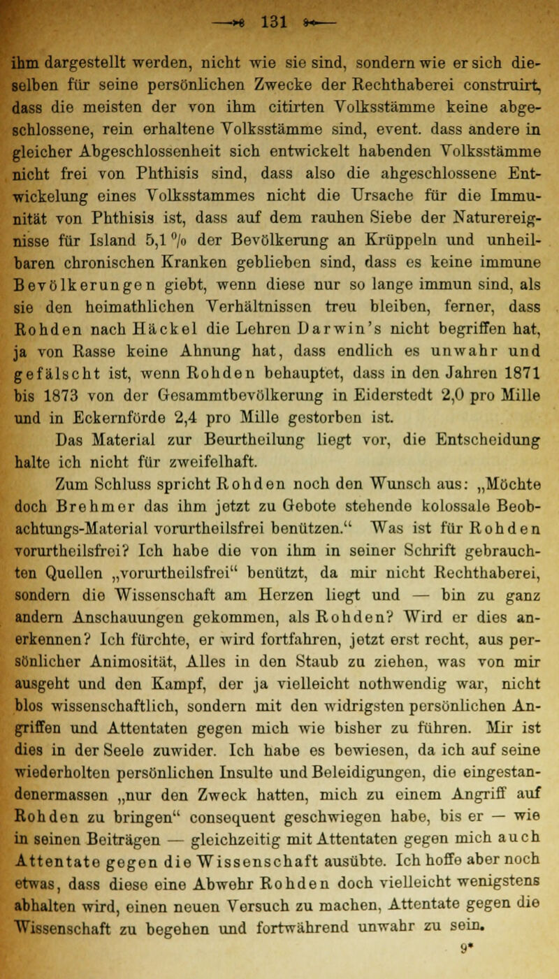 ihm dargestellt werden, nicht wie sie sind, sondern wie er sich die- selben für seine persönlichen Zwecke der Rechthaberei construirt, dass die meisten der von ihm citirten Volksstämme keine abge- schlossene, rein erhaltene Volksstämme sind, event. dass andere in gleicher Abgeschlossenheit sich entwickelt habenden Volksstämme nicht frei von Phthisis sind, dass also die abgeschlossene Ent- wickelung eines Volksstammes nicht die Ursache für die Immu- nität von Phthisis ist, dass auf dem rauhen Siebe der Naturereig- nisse für Island 5,1 °/o der Bevölkerung an Krüppeln und unheil- baren chronischen Kranken geblieben sind, dass es keine immune Bevölkerungen giebt, wenn diese nur so lange immun sind, als sie den hoimathlichen Verhältnissen treu bleiben, ferner, dass Rohden nachHäckel die Lehren Darwin's nicht begriffen hat, ja von Rasse keine Ahnung hat, dass endlich es unwahr und gefälscht ist, wenn Rohden behauptet, dass in den Jahren 1871 bis 1873 von der Gesammtbevölkerung in Eiderstedt 2,0 pro Mille und in Eckernfürde 2,4 pro Mille gestorben ist. Das Material zur Beurtheilung liegt vor, die Entscheidung halte ich nicht für zweifelhaft. Zum Schluss spricht Rohden noch den Wunsch aus: „Möchte doch Brehmor das ihm jetzt zu Gebote stehende kolossale Beob- achtungs-Material vorurtheilsfrei benützen. Was ist für Rohden vorurtheilsfrei? Ich habe dio von ihm in seiner Schrift gebrauch- ten Quollen „vorurtheilsfrei benützt, da mir nicht Rechthaberei, sondern die Wissenschaft am Herzen liegt und — bin zu ganz andern Anschauungen gekommen, als Rohden? Wird er dies an- erkennen? Ich fürchte, er wird fortfahren, jetzt erst recht, aus per- sönlicher Animosität, Alles in den Staub zu ziehen, was von mir ausgeht und den Kampf, der ja vielleicht nothwendig war, nicht blos wissenschaftlich, sondern mit den widrigsten persönlichen An- griffen und Attentaten gegen mich wie bisher zu führen. Mir ist dies in der Seele zuwider. Ich habe es bewiesen, da ich auf seine wiederholten persönlichen Disulte und Beleidigungen, die eingestan- denermassen „nur den Zweck hatten, mich zu einem Angriff auf Rohden zu bringen consequent geschwiegen habe, bis er — wie in seinen Boiträgen — gleichzeitig mit Attentaten gegen mich auch Attentate gegen die Wissenschaft ausübte. Ich hoffe aber noch etwas, dass diese eine Abwehr Rohden doch vielleicht wenigstens abhalten wird, einen neuen Versuch zu machen, Attentate gegen die Wissenschaft zu begehen und fortwährend unwahr zu sein.