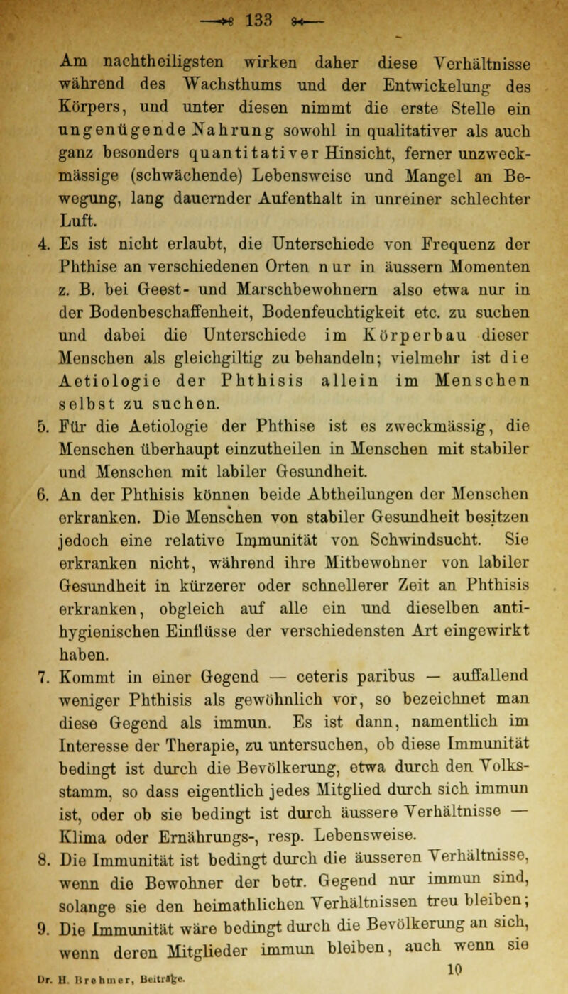 Am nachtheiligsten wirken daher diese Verhältnisse während des Wachsthums und der Entwickelung des Körpers, und unter diesen nimmt die erste Stelle ein ungenügende Nahrung sowohl in qualitativer als auch ganz besonders quantitativer Hinsicht, ferner unzweck- mässige (schwächende) Lebensweise und Mangel an Be- wegung, lang dauernder Aufenthalt in unreiner schlechter Luft. 4. Es ist nicht erlaubt, die Unterschiede von Frequenz der Phthise an verschiedenen Orten n ur in äussern Momenten z. B. bei Geest- und Marschbewohnern also etwa nur in der Bodenbeschaffenheit, Bodenfeuchtigkeit etc. zu suchen und dabei die Unterschiede im Körperbau dieser Menschen als gleichgiltig zu behandeln; vielmehr ist die Aetiologie der Phthisis allein im Menschen selbst zu suchen. 5. Für die Aetiologie der Phthise ist es zweckmässig, die Menschen überhaupt einzuthoilon in Menschen mit stabiler und Menschen mit labiler Gesundheit. 6. An der Phthisis können beide Abtheilungen der Menschen erkranken. Die Menschen von stabiler Gesundheit besitzen jedoch eine relative Immunität von Schwindsucht. Sie erkranken nicht, während ihre Mitbewohner von labiler Gesundheit in kürzerer oder schnellerer Zeit an Phthisis erkranken, obgleich auf alle ein und dieselben anti- hygienischen Einflüsse der verschiedensten Art eingewirkt haben. 7. Kommt in einer Gegend — ceteris paribus — auffallend weniger Phthisis als gewöhnlich vor, so bezeichnet man diese Gegend als immun. Es ist dann, namentlich im Interesse der Therapie, zu untersuchen, ob diese Immunität bedingt ist durch die Bevölkerung, etwa durch den Volks- stamm, so dass eigentlich jedes Mitglied durch sich immun ist, oder ob sie bedingt ist durch äussere Verhältnisse — Klima oder Ernährungs-, resp. Lebensweise. 8. Die Immunität ist bedingt durch die äusseren Verhältnisse, wenn die Bewohner der betr. Gegend nur immun sind, solange sie den heimathüchen Verhältnissen treu bleiben; 9. Die Immunität wäre bedingt durch die Bevölkerung an sich, wenn deren Mitglieder ünmun bleiben, auch wenn sie Ur. 11 Iirohuior, Bcitrafcc.