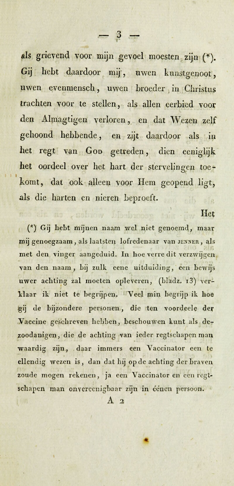 «Is grievend voor mijn gevoel moesten, zijn (*). Gij hebt daardoor mij, uwen kunstgenoot, uwen evenmensen, uwen broeder , in Christus trachten voor te stellen, als allen eerbied voor den Almagtigen verloren, en dat Wezen zelf gehoond hebbende, en zijt daardoor als in het regt van God getreden, dien eeniglijk het oordeel over het hart der stervelingen toe- komt, dat ook alleen voor Hem geopend ligt, als die harten en nieren beproeft. Het (*) Gij hebt mijnen naam wel niet genoemd, maar mij genoegzaam, als laalsten lofredenaar van jenner, als met den vinger aangeduid. In hoe verre dit verzwijgen van den naam, bij zulk cene uitduiding, een bewijs uwer achting zal moeten opleveren, (bladz. i3) ver- klaar ik niet te begrijpen. Veel min begrijp ik hoe gij de bijzondere personen, die ten voordeele der Vaccine geschreven hebben, beschouwen kunt als de- zoodanigen, die de achting van ieder regtschapen man waardig zijn, daar immers een Vaccinator een te ellendig wezen is , dan dat bij op de achting der braven zoude mogen rekenen, ja eeir Vaccinator en een regt- schapen man onverecnigbaar zijn in eéncn persoon.