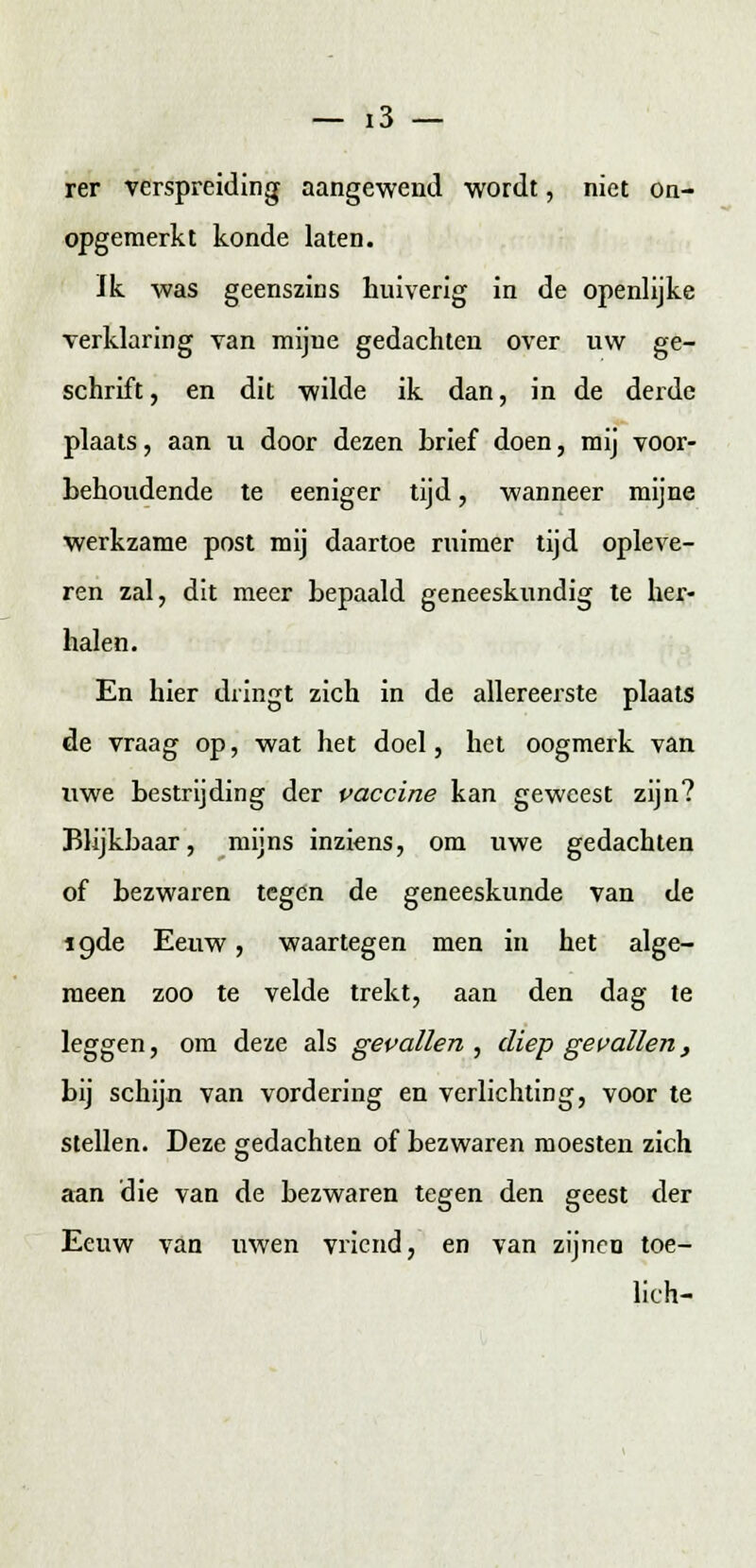 — !3 — rer verspreiding aangewend wordt, niet on- opgemerkt konde laten. Ik was geenszins huiverig in de openlijke verklaring van mijne gedachten over uw ge- schrift , en dit wilde ik dan, in de derde plaats, aan u door dezen brief doen, mij voor- behoudende te eeniger tijd, wanneer mijne werkzame post mij daartoe ruimer tijd opleve- ren zal, dit meer bepaald geneeskundig te her- halen. En hier dringt zich in de allereerste plaats de vraag op, wat het doel, het oogmerk van uwe bestrijding der vaccine kan geweest zijn? Blijkbaar, mijns inziens, om uwe gedachten of bezwaren tegen de geneeskunde van de ïgde Eeuw, waartegen men in het alge- meen zoo te velde trekt, aan den dag te leggen, om deze als gevallen, diep gevallen, bij schijn van vordering en verlichting, voor te stellen. Deze gedachten of bezwaren moesten zich aan die van de bezwaren tegen den geest der Eeuw van uwen vriend, en van zijnen toe- lich-