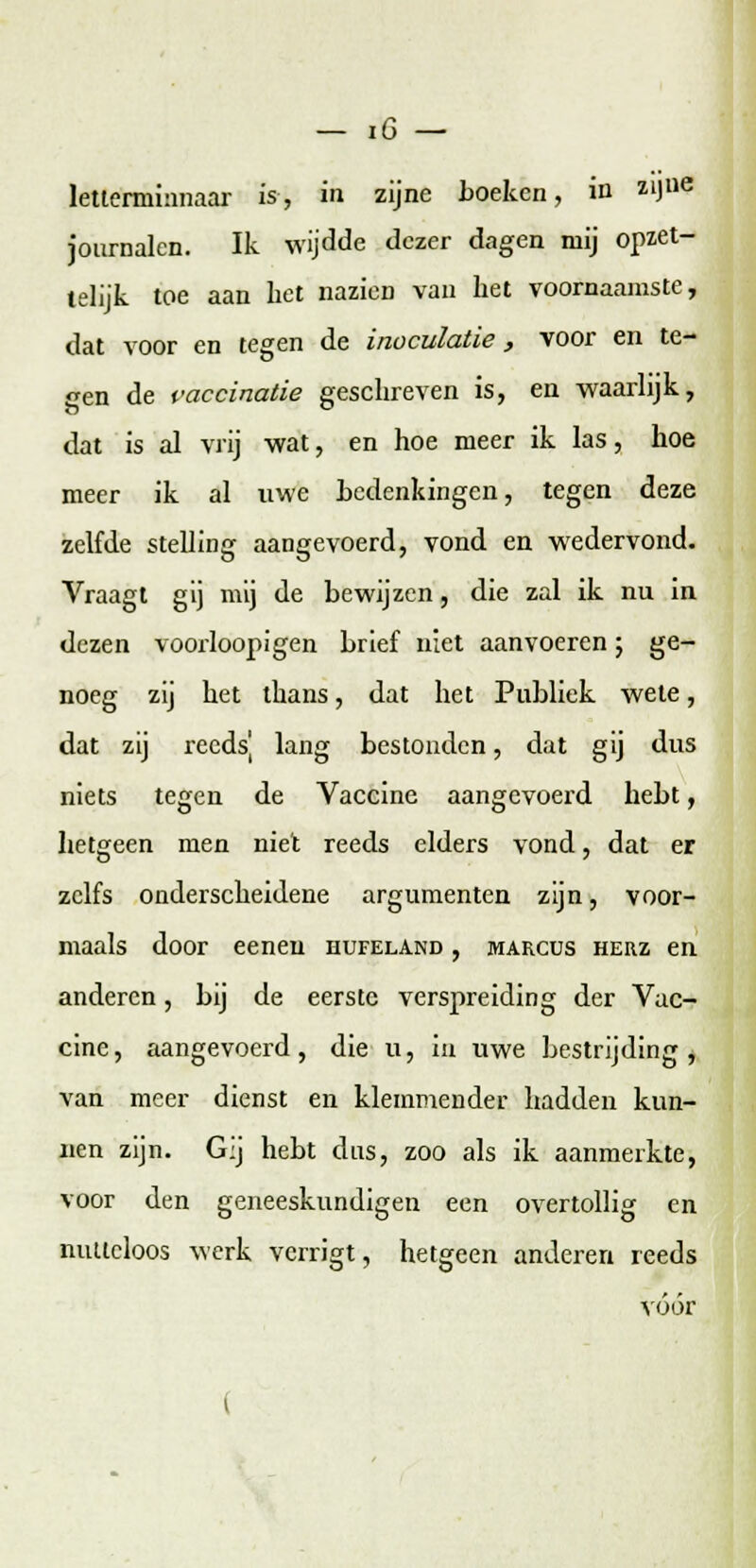 letterniinnaar is, in zijne hoeken, in zlJue journalen. Ik wijdde dezer dagen mij opzet- telijk toe aan het nazieD van het voornaamste, dat voor en tegen de inoculatie, voor en te- gen de vaccinatie geschreven is, en waarlijk, dat is al vrij wat, en hoe meer ik las, hoe meer ik al uwe hedenkingen, tegen deze zelfde stelling aangevoerd, vond en wedervond. Vraagt gij mij de bewijzen, die zal ik nu in dezen voorloopigen brief niet aanvoeren; ge- noeg zij het thans, dat het Publiek wete, dat zij reeds] lang bestonden, dat gij dus niets tegen de Vaccine aangevoerd hebt, hetgeen men niet reeds elders vond, dat er zelfs onderscheidene argumenten zijn, voor- maals door eeneu hufeland , marcus herz en anderen, bij de eerste verspreiding der Vac- cine, aangevoerd, die u, in uwe bestrijding, van meer dienst en klemmender hadden kun- nen zijn. Gij hebt dus, zoo als ik aanmerkte, voor den geneeskundigen een overtollig en nutteloos werk verrigt, hetgeen anderen reeds vóór (