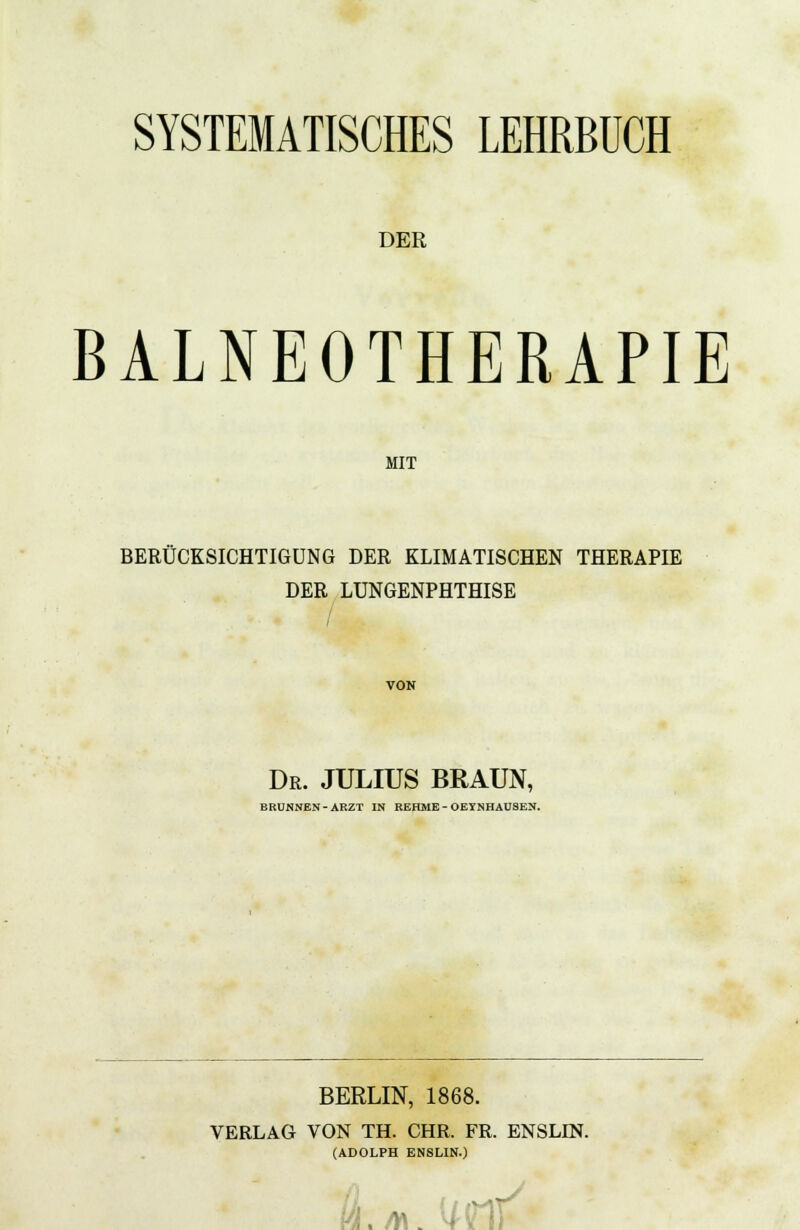 SYSTEMATISCHES LEHRBUCH DER BALNEOTHERAPIE MIT BERÜCKSICHTIGUNG DER KLIMATISCHEN THERAPIE DER LUNGENPHTHISE VON Dr. JULIUS BRAUN, BRUNNEN-ARZT IN REHME - OEYNHAUSEN. BERLIN, 1868. VERLAG VON TH. CHR. FR. ENSLIN. (ADOLPH ENSLIN.) (4. AI um'