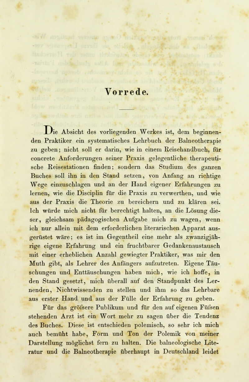 Vorrede. _L/ie Absicht des vorliegenden Werkes ist, dem beginnen- den Praktiker ein systematisches Lehrbuch der Balneotherapie zu geben; nicht soll er darin, wie in einem Reisehandbuch, für concrete Anforderungen seiner Praxis gelegentliche therapeuti- sche Reisestationen finden; sondern das Studium des ganzen Buches soll ihn in den Stand setzen, von Anfang an richtige Wege einzuschlagen und an der Hand eigener Erfahrungen zu lernen, wie die Disciplin für die Praxis zu verwerthen, und wie aus der Praxis die Theorie zu bereichern und zu klären sei. Ich würde mich nicht für berechtigt halten, an die Lösung die- ser, gleichsam pädagogischen Aufgabe mich zu wagen, wenn ich nur allein mit dem erforderlichen literarischen Apparat aus- gerüstet wäre; es ist im Gegentheil eine mehr als zwanzigjäh- rige eigene Erfahrung und ein fruchtbarer Gedankenaustausch mit einer erheblichen Anzahl gewiegter Praktiker, was mir den Muth gibt, als Lehrer des Anfängers aufzutreten. Eigene Täu- schungen und Enttäuschungen haben mich, wie ich hoffe, in den Stand gesetzt, mich überall auf den Standpunkt des Ler- nenden, Nichtwissenden zu stellen und ihm so das Lehrbare aus erster Hand und aus der Fülle der Erfahrung zu geben. Für das gröfsere Publikum und für den auf eigenen Füfsen stehenden Arzt ist ein Wort mehr zu sagen über die Tendenz des Buches. Diese ist entschieden polemisch, so sehr ich mich auch bemüht habe, Form und Ton der Polemik von meiner Darstellung möglichst fern zu halten. Die balneologische Lite- ratur und die Balneotherapie überhaupt in Deutschland leidet