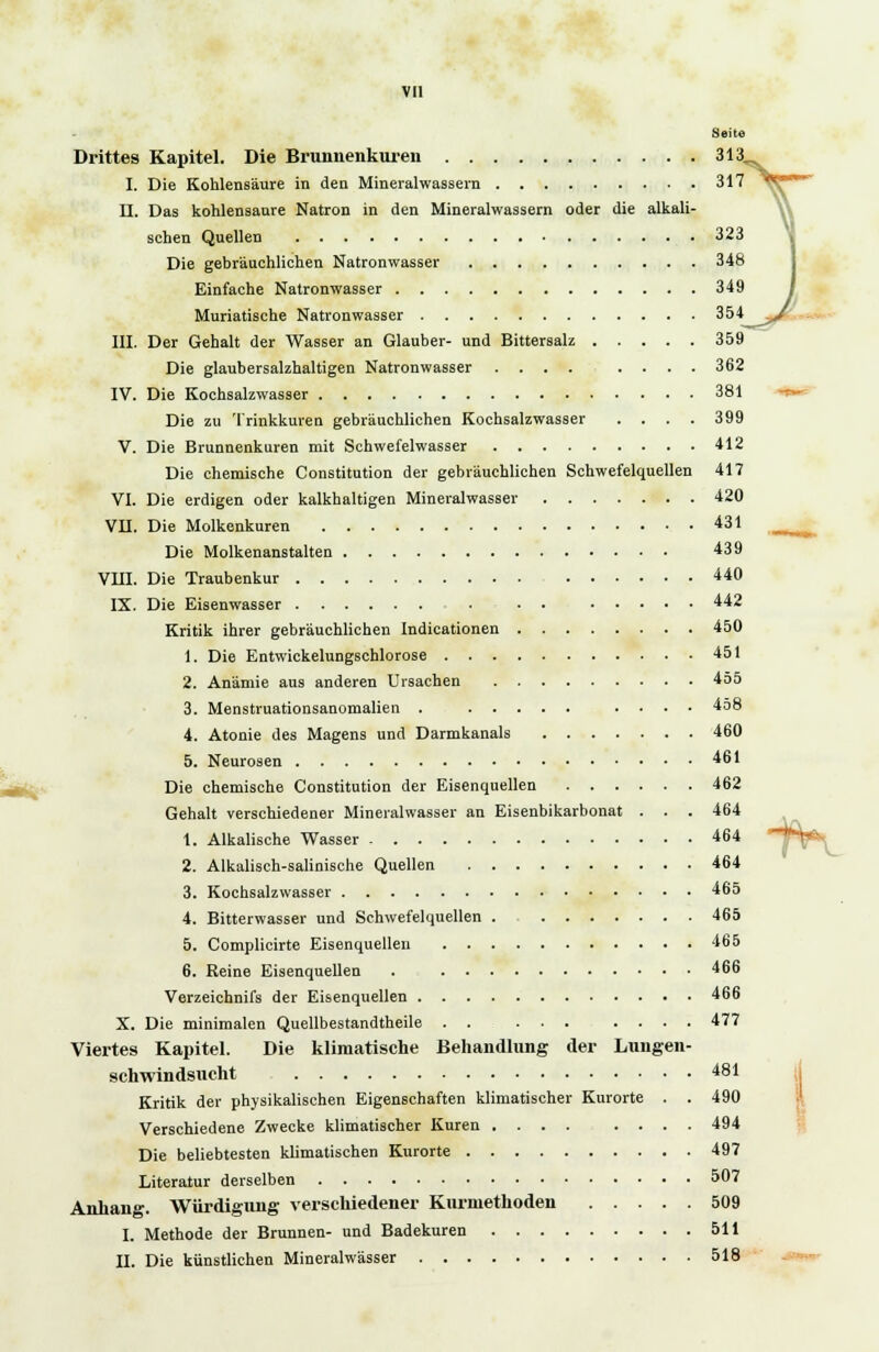 Seite Drittes Kapitel. Die Brunnenkuren 313„, I. Die Kohlensaure in den Mineralwässern 317 II. Das kohlensaure Natron in den Mineralwassern oder die alkali- schen Quellen 323 Die gebräuchlichen Natronwasser 348 Einfache Natronwasser 349 Muriatische Natronwasser 354^^^' III. Der Gehalt der Wasser an Glauber- und Bittersalz 359 Die glaubersalzhaltigen Natronwasser .... .... 362 IV. Die Kochsalzwasser 381 Die zu Trinkkuren gebräuchlichen Kochsalzwasser .... 399 V. Die Brunnenkuren mit Schwefelwasser 412 Die chemische Constitution der gebräuchlichen Schwefelquellen 417 VI. Die erdigen oder kalkhaltigen Mineralwasser 420 VII. Die Molkenkuren 431 aim Die Molkenanstalten 439 VIII. Die Traubenkur 440 IX. Die Eisenwasser . • . 442 Kritik ihrer gebräuchlichen Indicationen 450 1. Die Entwickelungschlorose 451 2. Anämie ans anderen Ursachen 455 3. Menstruationsanomalien . .... 458 4. Atonie des Magens und Darmkanals 460 5. Neurosen 461 Die chemische Constitution der Eisenquellen 462 Gehalt verschiedener Mineralwasser an Eisenbikarbonat . . . 464 1. Alkalische Wasser - 464 2. Alkalisch-salinische Quellen 464 3. Kochsalzwasser 465 4. Bitterwasser und Schwefelquellen . 465 5. Complicirte Eisenquellen 465 6. Reine Eisenquellen . 466 Verzeichnifs der Eisenquellen 466 X. Die minimalen Quellbestandtheile . . ... .... 477 Viertes Kapitel. Die klimatische Behandlung der Lungen- schwindsucht 481 Kritik der physikalischen Eigenschaften klimatischer Kurorte . . 490 Verschiedene Zwecke klimatischer Kuren .... .... 494 Die beliebtesten klimatischen Kurorte 497 Literatur derselben 507 Anhang. Würdigung verschiedener Kurniethoden 509 I. Methode der Brunnen- und Badekuren 511 II. Die künstlichen Mineralwässer 518