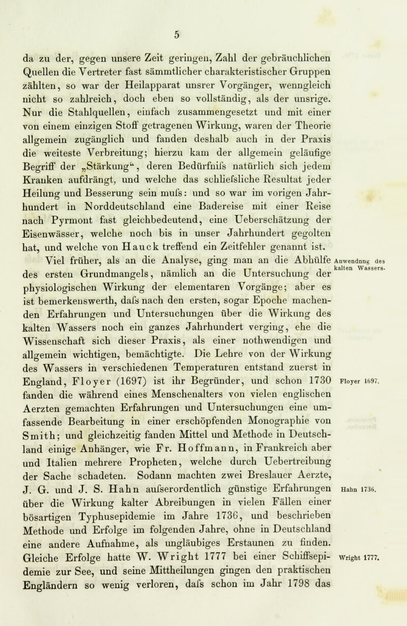 da zu der, gegen unsere Zeit geringen, Zahl der gebräuchlichen Quellen die Vertreter fast sämmthcher charakteristischer Gruppen zählten, so war der Heilapparat unsrer Vorgänger, wenngleich nicht so zahlreich, doch eben so vollständig, als der unsrige. Nur die Stahlquellen, einfach zusammengesetzt und mit einer von einem einzigen Stoff getragenen Wirkung, waren der Theorie allgemein zugänglich und fanden deshalb auch in der Praxis die weiteste Verbreitung; hierzu kam der allgemein geläufige Begriff der „Stärkung'', deren Bedürfnils natürlich sich jedem Kranken aufdrängt, und welche das schliefsliche Resultat jeder Heilung und Besserung sein mufs: und so war im vorigen Jahr- hundert in Norddeutschland eine Badereise mit einer Reise nach Pyrmont fast gleichbedeutend, eine Ueberschätzung der Eisenwässer, welche noch bis in unser Jahrhundert gegolten hat, und welche von Hauck treffend ein Zeitfehler genannt ist. Viel früher, als an die Analyse, ging man an die Abhülfe Anwendung des des ersten Grundmangels, nämlich an die Untersuchung der physiologischen Wirkung der elementaren Vorgänge; aber es ist bemerkenswerth, dafs nach den ersten, sogar Epoche machen- den Erfahrungen und Untersuchungen über die Wirkung des kalten Wassers noch ein ganzes Jahrhundert verging, ehe die Wissenschaft sich dieser Praxis, als einer nothwendigen und allgemein wichtigen, bemächtigte. Die Lehre von der Wirkung des Wassers in verschiedenen Temperaturen entstand zuerst in England, Floyer (1697) ist ihr Begründer, und schon 1730 Fioyer im;. fanden die während eines Menschenalters von vielen englischen Aerzten gemachten Erfahrungen und Untersuchungen eine um- fassende Bearbeitung in einer erschöpfenden Monographie von Smith; und gleichzeitig fanden Mittel und Methode in Deutsch- land einige Anhänger, wie Fr. Hoffmann, in Frankreich aber und Italien mehrere Propheten, welche durch Uebertreibung der Sache schadeten. Sodann machten zwei Breslauer Aerzte, J. G. und J. S. Hahn aufserordentlich günstige Erfahrungen Hahn 173B. über die Wirkung kalter Abreibungen in vielen Fällen einer bösartigen Typhusepidemie im Jahre 1736, und beschrieben Methode und Erfolge im folgenden Jahre, ohne in Deutschland eine andere Aufnahme, als ungläubiges Erstaunen zu finden. Gleiche Erfolge hatte W. Wright 1777 bei einer Schiffsepi- wright 1777. demie zur See, und seine Mittheilungen gingen den praktischen Engländern so wenig verloren, dafs schon im Jahr 1798 das
