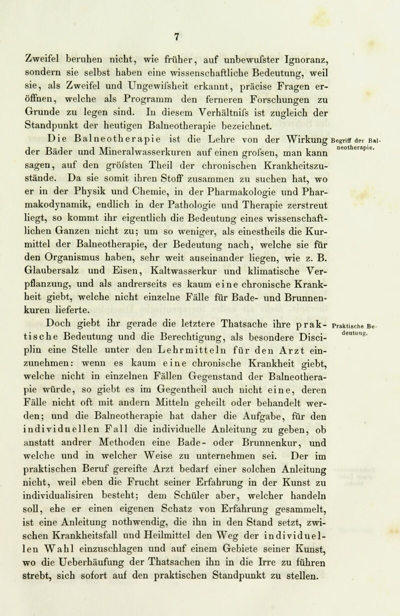 Zweifel beruhen nicht, wie früher, auf unbewufster Ignoranz, sondern sie selbst haben eine wissenschaftliche Bedeutung, weil sie, als Zweifel und Ungewifsheit erkannt, präcise Fragen er- öffnen, welche als Programm den ferneren Forschungen zu Grunde zu legen sind. In diesem Verhältnifs ist zugleich der Standpunkt der heutigen Balneotherapie bezeichnet. Die Balneotherapie ist die Lehre von der Wirkung Begriff der Bai- der Bäder und Mineralwasserkuren auf einen grofsen, man kann neot erpie sagen, auf den gröfsten Theil der chronischen Krankheitszu- stände. Da sie somit ihren Stoff zusammen zu suchen hat, wo er in der Physik und Chemie, in der Pharmakologie und Phar- makodynamik, endlich in der Pathologie und Therapie zerstreut liegt, so kommt ihr eigentlich die Bedeutung eines wissenschaft- lichen Ganzen nicht zu; um so weniger, als einestheils die Kur- mittel der Balneotherapie, der Bedeutung nach, welche sie für den Organismus haben, sehr weit auseinander liegen, wie z. B. Glaubersalz und Eisen, Kaltwasserkur und klimatische Ver- pflanzung, und als andrerseits es kaum eine chronische Krank- heit giebt, welche nicht einzelne Fälle für Bade- und Brunnen- kuren lieferte. Doch giebt ihr gerade die letztere Thatsache ihre prak- praktische Be- tische Bedeutung und die Berechtigung, als besondere Disci- dentuns- plin eine Stelle unter den Lehrmitteln für den Arzt ein- zunehmen: wenn es kaum eine chronische Krankheit siebt, welche nicht in einzelnen Fällen Gegenstand der Balneothera- pie würde, so giebt es im Gegentheil auch nicht eine, deren Fälle nicht oft mit andern Mitteln geheilt oder behandelt wer- den; und die Balneotherapie hat daher die Aufgabe, für den individuellen Fall die individuelle Anleitung zu geben, ob anstatt andrer Methoden eine Bade- oder Brunnenkur, und welche und in welcher Weise zu unternehmen sei. Der im praktischen Beruf gereifte Arzt bedarf einer solchen Anleitung nicht, weil eben die Frucht seiner Erfahrung in der Kunst zu individualisiren besteht; dem Schüler aber, welcher handeln soll, ehe er einen eigenen Schatz von Erfahrung gesammelt, ist eine Anleitung nothwendig, die ihn in den Stand setzt, zwi- schen Krankheitsfall und Heilmittel den Weg der individuel- len Wahl einzuschlagen und auf einem Gebiete seiner Kunst, wo die Ueberhäufung der Thatsachen ihn in die Irre zu führen strebt, sich sofort auf den praktischen Standpunkt zu stellen.