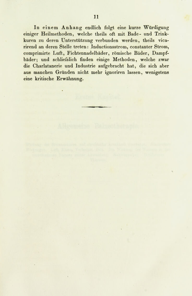 In einem Anhang endlich folgt eine kurze Würdigung einiger Heilmethoden, welche theils oft mit Bade- und Trink- kuren zu deren Unterstützung verbunden werden, theils vica- rirend an deren Stelle treten: Inductionsstrom, constanter Strom, comprimirte Luft, Fichtennadelbäder, römische Bäder, Dampf- bäder; und schliefslich finden einige Methoden, welche zwar die Charlatanerie und Industrie aufgebracht hat, die sich aber aus manchen Gründen nicht mehr ignoriren lassen, wenigstens eine kritische Erwähnung.