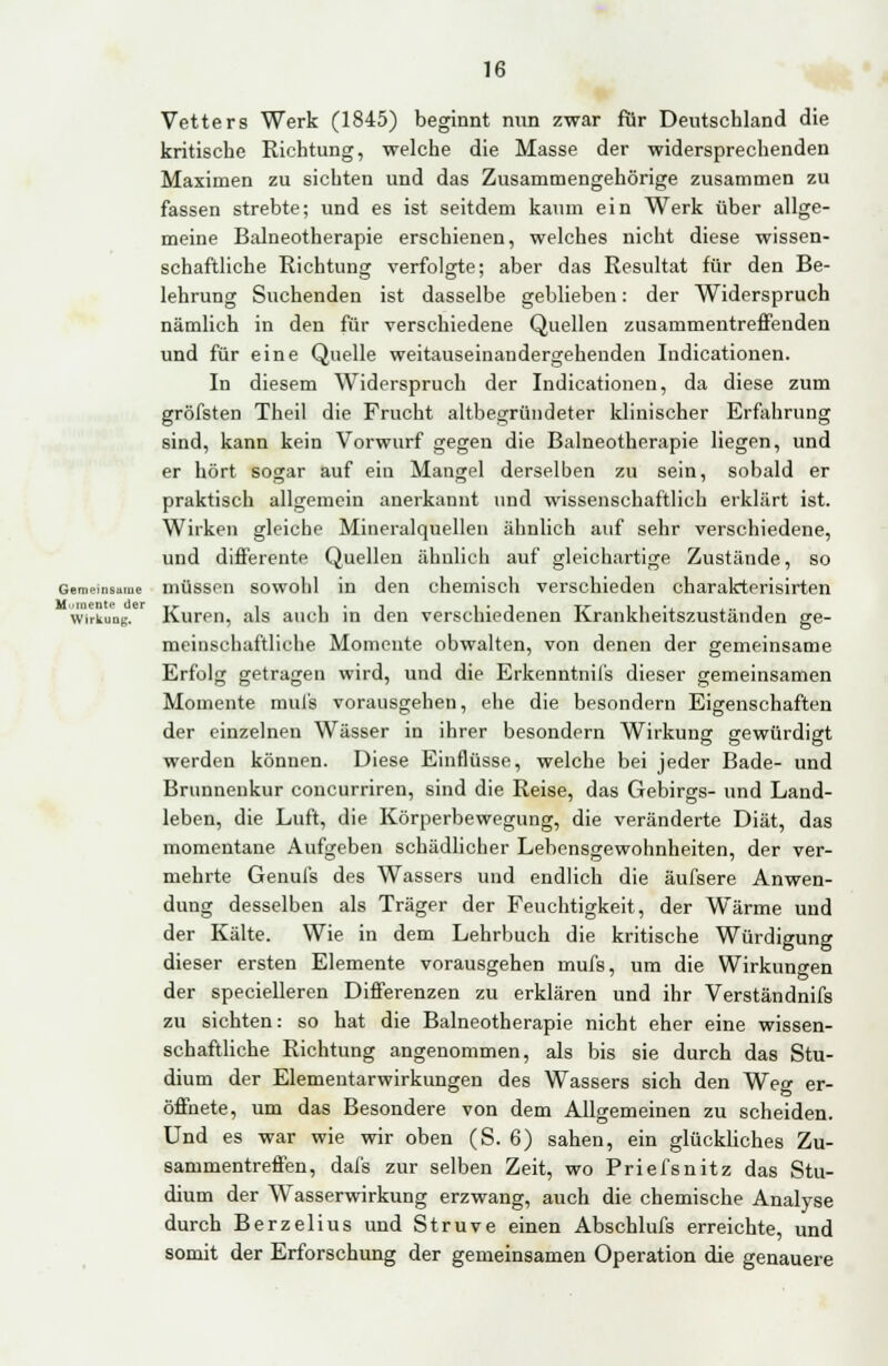 Vetters Werk (1845) beginnt nun zwar für Deutschland die kritische Richtung, welche die Masse der widersprechenden Maximen zu sichten und das Zusammengehörige zusammen zu fassen strebte; und es ist seitdem kaum ein Werk über allge- meine Balneotherapie erschienen, welches nicht diese wissen- schaftliche Richtung verfolgte; aber das Resultat für den Be- lehrung Suchenden ist dasselbe geblieben: der Widerspruch nämlich in den für verschiedene Quellen zusammentreffenden und für eine Quelle weitauseinandergehenden Indicationen. In diesem Widerspruch der Indicationen, da diese zum gröfsten Theil die Frucht altbegründeter klinischer Erfahrung sind, kann kein Vorwurf gegen die Balneotherapie liegen, und er hört sogar auf ein Mangel derselben zu sein, sobald er praktisch allgemein anerkannt und wissenschaftlich erklärt ist. Wirken gleiche Mineralquellen ähnlich auf sehr verschiedene, und differente Quellen ähnlich auf gleichartige Zustände, so Gemeinsame müssen sowohl in den chemisch verschieden charakterisirten Wirkung. Kuren, als auch in den verschiedenen Krankheitszuständen ge- meinschaftliche Momente obwalten, von denen der gemeinsame Erfolg getragen wird, und die Erkenntnil's dieser gemeinsamen Momente mul's vorausgehen, ehe die besondern Eigenschaften der einzelnen Wässer in ihrer besondern Wirkung gewürdigt werden können. Diese Einflüsse, welche bei jeder Bade- und Brunnenkur concurriren, sind die Reise, das Gebirgs- und Land- leben, die Luft, die Körperbewegung, die veränderte Diät, das momentane Aufgeben schädlicher Lebensgewohnheiten, der ver- mehrte Genufs des Wassers und endlich die äufsere Anwen- dung desselben als Träger der Feuchtigkeit, der Wärme und der Kälte. Wie in dem Lehrbuch die kritische Würdigung dieser ersten Elemente vorausgehen mufs, um die Wirkungen der specielleren Differenzen zu erklären und ihr Verständnifs zu sichten: so hat die Balneotherapie nicht eher eine wissen- schaftliche Richtung angenommen, als bis sie durch das Stu- dium der Elementarwirkungen des Wassers sich den Weo- er- öffnete, um das Besondere von dem Allgemeinen zu scheiden. Und es war wie wir oben (S. 6) sahen, ein glückliches Zu- sammentreffen, dafs zur selben Zeit, wo Priefsnitz das Stu- dium der Wasserwirkung erzwang, auch die chemische Analyse durch Berzelius und Struve einen Abschlufs erreichte, und somit der Erforschung der gemeinsamen Operation die genauere