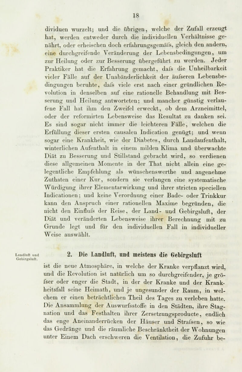 dividuen wurzelt; und die übrigen, welche der Zufall erzeugt hat, werden entweder durch die individuellen Verhältnisse ge- nährt, oder erheischen doch erfahrungsgemäfs, gleich den andern, eine durchgreifende Veränderung der Lebensbedingungen, um zur Heilung oder zur Besserung übergeführt zu werden. Jeder O DO Praktiker hat die Erfahrung gemacht, dafs die Unheilbarkeit vieler Fälle auf der Unabänderlichkeit der äul'seren Lebensbe- dingungen beruhte, dafs viele erst nach einer gründlichen Re- volution in denselben auf eine rationelle Behandlung mit Bes- serung und Heilung antworteten; und mancher günstig verlau- fene Fall hat ihm den Zweifel erweckt, ob dem Arzneimittel, oder der reformirten Lebensweise das Resultat zu danken sei. Es sind sogar nicht immer die leichteren Fälle, welchen die Erfüllung dieser ersten causalen Indication genügt; und wenn sogar eine Krankheit, wie der Diabetes, durch Landaufenthalt, winterlichen Aufenthalt in einem milden Klima und überwachte Diät zu Besserung und Stillstand gebracht wird, so verdienen diese allgemeinen Momente in der That nicht allein eine ge- legentliche Empfehlung als wüuschenswerthe und angenehme Zuthaten einer Kur, sondern sie verlangen eine systematische Würdigung ihrer Elementarwirkung und ihrer stricten speciellen Indicationen; und keine Verordnung einer Bade- oder Trinkkur kann den Anspruch einer rationellen Maxime begründen, die nicht den Einflufs der Reise, der Land- und Gebirgsluft, der Diät und veränderten Lebensweise ihrer Berechnung mit zu Grunde legt und für den individuellen Fall in individueller Weise auswählt. Lundiuti und 2. Die Landlnft, und meistens die Gebirgsluft GeL.irKsluft. ° ist die neue Atmosphäre, in welche der Kranke verpflanzt wird, und die Revolution ist natürlich um so durchgreifender, je grö- fser oder enger die Stadt, in der der Kranke und der Krank- heitsfall seine Heimath, und je ungesunder der Raum, in wel- chem er einen beträchtlichen Theil des Tages zu verleben hatte. Die Ansammlung der Auswurfsstoffe in den Städten, ihre Stag- nation und das Festhalten ihrer Zersetzungsproducte, endlich das enge Aneinanderrücken der Häuser und Strafsen, so wie das Gedränge und die räumliche Beschränktheit der Wohnungen unter Einem Dach erschweren die Ventilation, die Zufuhr be-
