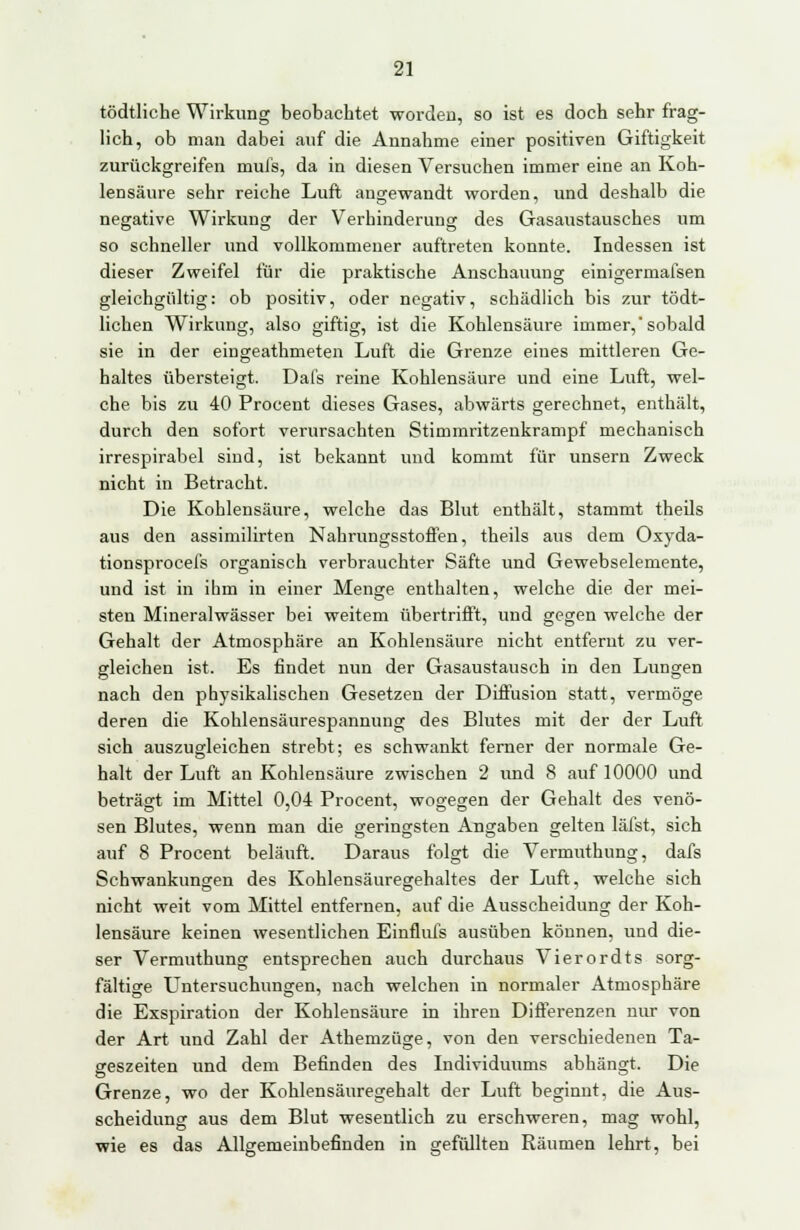 tödtliche Wirkung beobachtet worden, so ist es doch sehr frag- lich, ob man dabei auf die Annahme einer positiven Giftigkeit zurückgreifen mufs, da in diesen Versuchen immer eine an Koh- lensäure sehr reiche Luft angewandt worden, und deshalb die negative Wirkung der Verhinderung des Gasaustausches um so schneller und vollkommener auftreten konnte. Indessen ist dieser Zweifel für die praktische Anschauung einigermafsen gleichgültig: ob positiv, oder negativ, schädlich bis zur tödt- lichen Wirkung, also giftig, ist die Kohlensäure immer,'sobald sie in der eingeathmeten Luft die Grenze eines mittleren Ge- haltes übersteigt. Dafs reine Kohlensäure und eine Luft, wel- che bis zu 40 Proceut dieses Gases, abwärts gerechnet, enthält, durch den sofort verursachten Stimmritzenkrampf mechanisch irrespirabel sind, ist bekannt und kommt für unsern Zweck nicht in Betracht. Die Kohlensäure, welche das Blut enthält, stammt theils aus den assimilirten Nahrungsstoffen, theils aus dem Oxyda- tionsprocefs organisch verbrauchter Säfte und Gewebselemente, und ist in ihm in einer Menge enthalten, welche die der mei- sten Mineralwässer bei weitem übertrifft, und gegen welche der Gehalt der Atmosphäre an Kohlensäure nicht entfernt zu ver- gleichen ist. Es findet nun der Gasaustausch in den Lungen nach den physikalischen Gesetzen der Diffusion statt, vermöge deren die Kohlensäurespannung des Blutes mit der der Luft sich auszugleichen strebt; es schwankt ferner der normale Ge- halt der Luft an Kohlensäure zwischen 2 und 8 auf 10000 und beträgt im Mittel 0,04 Procent, wogegen der Gehalt des venö- sen Blutes, wenn man die geringsten Angaben gelten läfst, sich auf 8 Procent belauft. Daraus folgt die Vermuthung, dafs Schwankungen des Kohlensäuregehaltes der Luft, welche sich nicht weit vom Mittel entfernen, auf die Ausscheidung der Koh- lensäure keinen wesentlichen Einflufs ausüben können, und die- ser Vermuthung entsprechen auch durchaus Vierordts sorg- fältige Untersuchungen, nach welchen in normaler Atmosphäre die Exspiration der Kohlensäure in ihren Differenzen nur von der Art und Zahl der Athemzüge, von den verschiedenen Ta- geszeiten und dem Befinden des Individuums abhängt. Die Grenze, wo der Kohlensäuregehalt der Luft beginnt, die Aus- scheidung aus dem Blut wesentlich zu erschweren, mag wohl, wie es das Allgemeinbefinden in gefüllten Räumen lehrt, bei