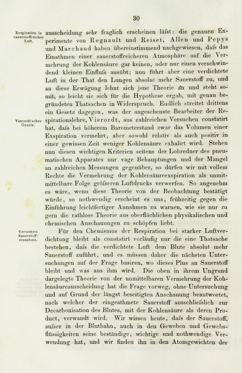 Respiration in ausscheiduno- sehr fraglich erscheinen läfst: die genauen Ex- sauerstoffreictaer -r-» i, i -r» • All J D .. « *r o i-uft. penmente von Regnault und Reiset, Allen und repys und Marchand haben übereinstimmend nachgewiesen, dafs das Einathmen einer sauerstofl'reicheren Atmosphäre auf die Ver- mehrung der Kohlensäure gar keinen, oder nur einen verschwin- dend kleinen Einflufs ausübt; nun führt aber eine verdichtete Luft in der That den Lungen absolut mehr Sauerstoff zu, und an diese Erwägung lehnt sich jene Theorie a*n und steht so- mit, so leicht sie sich für die Hypothese ergab, mit genau be- gründeten Thatsachen in Widerspruch. Endlich streitet drittens ein Gesetz dagegen, was der angesehenste Bearbeiter der Re- vierordtsches spirationslehre, Vierordt, aus zahlreichen Versuchen constatirt hat, dafs bei höherem Barometerstand zwar das Volumen einer Exspiration vermehrt, aber sowohl relativ als auch positiv in einer gewissen Zeit weniger Kohlensäure exhalirt wird. Stehen nun diesen wichtigen Kriterien seitens der Lobredner des pneu- matischen Apparates nur vage Behauptungen und der Mangel an zahlreichen Messungen gegenüber, so dürfen wir mit vollem Rechte die Vermehrung der Kohlensäureexspiration als unmit- mittelbare Folge gröfseren Luftdrucks verwerfen. So angenehm es wäre, wenn diese Theorie von der Beobachtung bestätigt würde, so nothwendig erscheint es uns, frühzeitig gegen die Einführung leichtfertiger Annahmen zu warnen, wie sie nur zu gern die rathlose Theorie aus oberflächlichen physikalischen und chemischen Anschauungen zu schöpfen liebt, vermahne Für den Chemismus der Respiration bei starker Luftver- einnahme, dichtuns bleibt als constatirt vorläufi: nur die eine Thatsache bestehen, dafs die verdichtete Luft dem Blute absolut mehr Sauerstoff zuführt, und es müssen daher die nächsten Unter- suchungen auf der Frage basiren, wo dieses Plus an Sauerstoff bleibt und was aus ihm wird. Die oben in ihrem Ungrund dargelegte Theorie von der unmittelbaren Vermehrung der Koh- lensäureausscheidung hat die Frage vorweg, ohne Untersuchung und auf Grund der längst beseitigten Anschauung beantwortet, nach welcher der eingeathmete Sauersten0 ausschliefslich zur Decarbonisation des Blutes, mit der Kohlensäure als deren Pro- duct, verwandt wird. Wir wissen heute, dafs der Sauerstoff, auiser in der Blutbahn, auch in den Geweben und Gewebs- flüssigkeiten seine beständige, wichtige und nothwendige Ver- wendung hat, und wir finden ihn in den Atomgewichten der