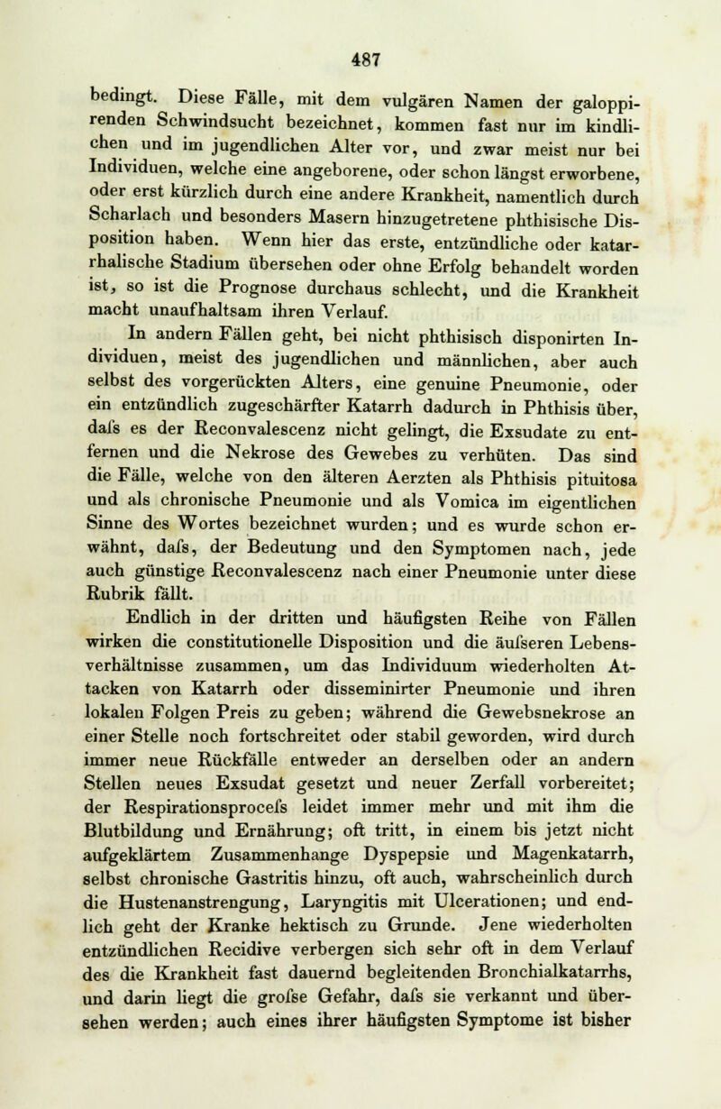 bedingt. Diese Fälle, mit dem vulgären Namen der galoppi- renden Schwindsucht bezeichnet, kommen fast nur im kindli- chen und im jugendlichen Alter vor, und zwar meist nur bei Individuen, welche eine angeborene, oder schon längst erworbene, oder erst kürzlich durch eine andere Krankheit, namentlich durch Scharlach und besonders Masern hinzugetretene phthisische Dis- position haben. Wenn hier das erste, entzündliche oder katar- rhalische Stadium übersehen oder ohne Erfolg behandelt worden ist, so ist die Prognose durchaus schlecht, und die Krankheit macht unaufhaltsam ihren Verlauf. In andern Fällen geht, bei nicht phthisisch disponirten In- dividuen, meist des jugendlichen und männlichen, aber auch selbst des vorgerückten Alters, eine genuine Pneumonie, oder ein entzündlich zugeschärfter Katarrh dadurch in Phthisis über, dal's es der Reconvalescenz nicht gelingt, die Exsudate zu ent- fernen und die Nekrose des Gewebes zu verhüten. Das sind die Fälle, welche von den älteren Aerzten als Phthisis pituitosa und als chronische Pneumonie und als Vomica im eigentlichen Sinne des Wortes bezeichnet wurden; und es wurde schon er- wähnt, dafs, der Bedeutung und den Symptomen nach, jede auch günstige Reconvalescenz nach einer Pneumonie unter diese Rubrik fällt. Endlich in der dritten und häufigsten Reihe von Fällen wirken die constitutionelle Disposition und die äufseren Lebens- verhältnisse zusammen, um das Individuum wiederholten At- tacken von Katarrh oder disseminirter Pneumonie und ihren lokalen Folgen Preis zu geben; während die Gewebsnekrose an einer Stelle noch fortschreitet oder stabil geworden, wird durch immer neue Rückfälle entweder an derselben oder an andern Stellen neues Exsudat gesetzt und neuer Zerfall vorbereitet; der Respirationsprocefs leidet immer mehr und mit ihm die Blutbildung und Ernährung; oft tritt, in einem bis jetzt nicht aufgeklärtem Zusammenhange Dyspepsie und Magenkatarrh, selbst chronische Gastritis hinzu, oft auch, wahrscheinlich durch die Hustenanstrengung, Laryngitis mit Ulcerationen; und end- lich geht der Kranke hektisch zu Grunde. Jene wiederholten entzündlichen Recidive verbergen sich sehr oft in dem Verlauf des die Krankheit fast dauernd begleitenden Bronchialkatarrhs, und darin hegt die grofse Gefahr, dafs sie verkannt und über- sehen werden; auch eines ihrer häufigsten Symptome ist bisher