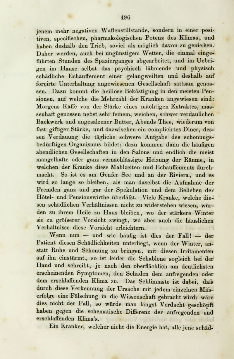 jenem mehr negativen Waffenstillstände, sondern in einer posi- tiven, specifischen, pharmakologischen Potenz des Klimas, und haben deshalb den Trieb, soviel als möglich davon zu genielsen. Daher werden, auch bei ungünstigem Wetter, die einmal einge- führten Stunden des Spazierganges abgearbeitet, und im Uebri- gen im Hause selbst das psychisch lähmende und physisch schädliche Echauffement einer gelangweilten und deshalb auf forcirte Unterhaltung angewiesenen Gesellschaft sattsam genos- sen. Dazu kommt die heillose Beköstigung in den meisten Pen- sionen, auf welche die Mehrzahl der Kranken angewiesen sind: Morgens Kaffe von der Stärke eines mächtigen Extraktes, mas- senhaft genossen nebst sehr feinem, weichen, schwer verdaulichen Backwerk und ungesalzener Butter, Abends Thee, wiederum von fast giftiger Stärke, und dazwischen ein complicirtes Diner, des- sen Verdauung die tägliche schwere Aufgabe des schonungs- bedürftigen Organismus bildet; dazu kommen dann die häufigen abendlichen Gesellschaften in den Salons und endlich die meist mangelhafte oder ganz vernachlässigte Heizung der Räume, in welchen der Kranke diese Mahlzeiten und Echauffements durch- macht. So ist es am Genfer See und an der Riviera, und es wird so lange so bleiben, als man daselbst die Aufnahme der Fremden ganz und gar der Spekulation und dem Belieben der Hotel- und Pensionswirthe überläl'st. Viele Kranke, welche die- sen schädlichen Verhältnissen nicht zu widerstehen wissen, wür- den zu ihrem Heile zu Haus bleiben, wo der stärkere Winter sie zu gröfserer Vorsicht zwingt, wo aber auch die häuslichen Verhältnisse diese Vorsicht erleichtern. Wenn nun — und wie häufig ist dies der Fall! — der Patient diesen Schädlichkeiten unterliegt, wenn der Winter, an- statt Ruhe und Schonung zu bringen, mit diesen Irritamenten auf ihn einstürmt, so ist leider die Schablone sogleich bei der Hand und schreibt, je nach den oberflächlich am deutlichsten erscheinenden Symptomen, den Schaden dem aufregenden oder dem erschlaffenden Klima zu. Das Schlimmste ist dabei, dafs durch diese Verkennung der Ursache mit jedem einzelnen Mifs- erfolge eine Fälschung in die Wissenschaft gebracht wird; wäre dies nicht der Fall, so würde man längst Verdacht geschöpft haben gegen die schematische Differenz der aufregenden und erschlaffenden Klima's. Ein Kranker, welcher nicht die Energie hat, alle jene schäd-