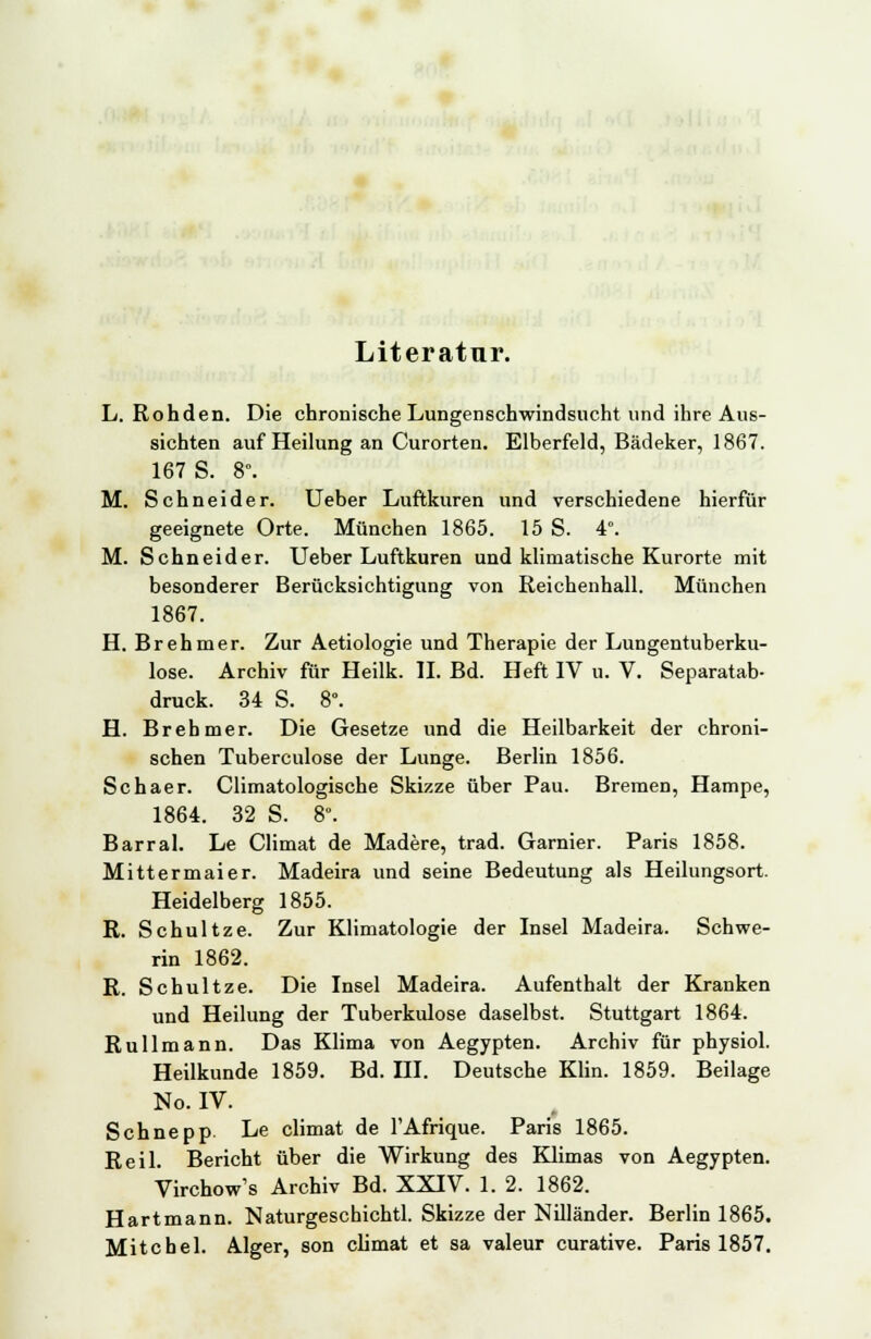 Literatur. L. Rohden. Die chronische Lungenschwindsucht und ihre Aus- sichten auf Heilung an Curorten. Elberfeld, Bädeker, 1867. 167 S. 8°. M. Schneider. Ueber Luftkuren und verschiedene hierfür geeignete Orte. München 1865. 15 S. 4°. M. Schneider. Ueber Luftkuren und klimatische Kurorte mit besonderer Berücksichtigung von Reichenhall. München 1867. H. Brehmer. Zur Aetiologie und Therapie der Lungentuberku- lose. Archiv für Heilk. II. Bd. Heft IV u. V. Separatab- druck. 34 S. 8°. H. Brehmer. Die Gesetze und die Heilbarkeit der chroni- schen Tuberculose der Lunge. Berlin 1856. Schaer. Climatologische Skizze über Pau. Bremen, Hampe, 1864. 32 S. 8°. Barral. Le Climat de Madere, trad. Garnier. Paris 1858. Mittermaier. Madeira und seine Bedeutung als Heilungsort. Heidelberg 1855. R. Schultze. Zur Klimatologie der Insel Madeira. Schwe- rin 1862. R. Schultze. Die Insel Madeira. Aufenthalt der Kranken und Heilung der Tuberkulose daselbst. Stuttgart 1864. Rullmann. Das Klima von Aegypten. Archiv für physiol. Heilkunde 1859. Bd. III. Deutsche Klin. 1859. Beilage No. IV. Schnepp. Le climat de l'Afrique. Paris 1865. Reil. Bericht über die Wirkung des Klimas von Aegypten. Virchow's Archiv Bd. XXIV. 1. 2. 1862. Hartmann. Naturgeschichtl. Skizze der Nilländer. Berlin 1865. Mite hei. Alger, son climat et sa valeur curative. Paris 1857.