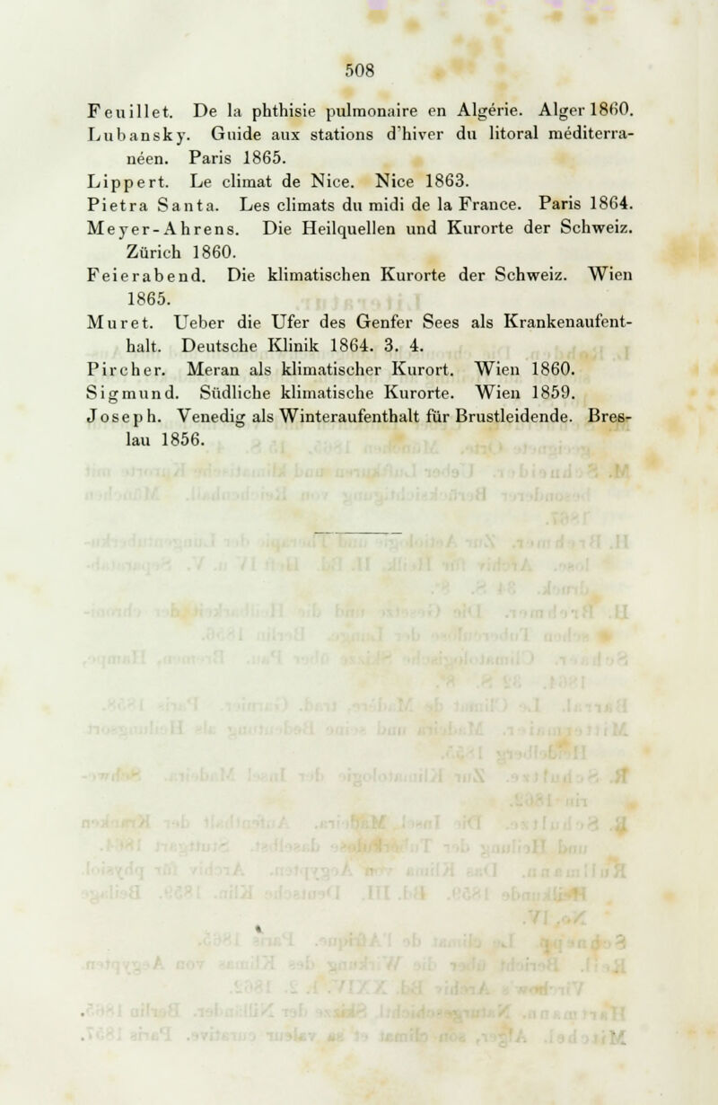 Feuillet. De la phthisie pulmonaire en Algerie. Alger 1860. Lubansky. Guide aux stations d'hiver du litoral mediterra- neen. Paris 1865. Lippert. Le climat de Nice. Nice 1863. Pietra Santa. Les climats du midi de la France. Paris 1864. Meyer-Ahrens. Die Heilquellen und Kurorte der Schweiz. Zürich 1860. Feierabend. Die klimatischen Kurorte der Schweiz. Wien 1865. Muret. Ueber die Ufer des Genfer Sees als Krankenaufent- halt. Deutsche Klinik 1864. 3. 4. Pircher. Meran als klimatischer Kurort. Wien 1860. Sigmund. Südliche klimatische Kurorte. Wien 1859. Joseph. Venedig als Winteraufenthalt für Brustleidende. Bres- lau 1856.