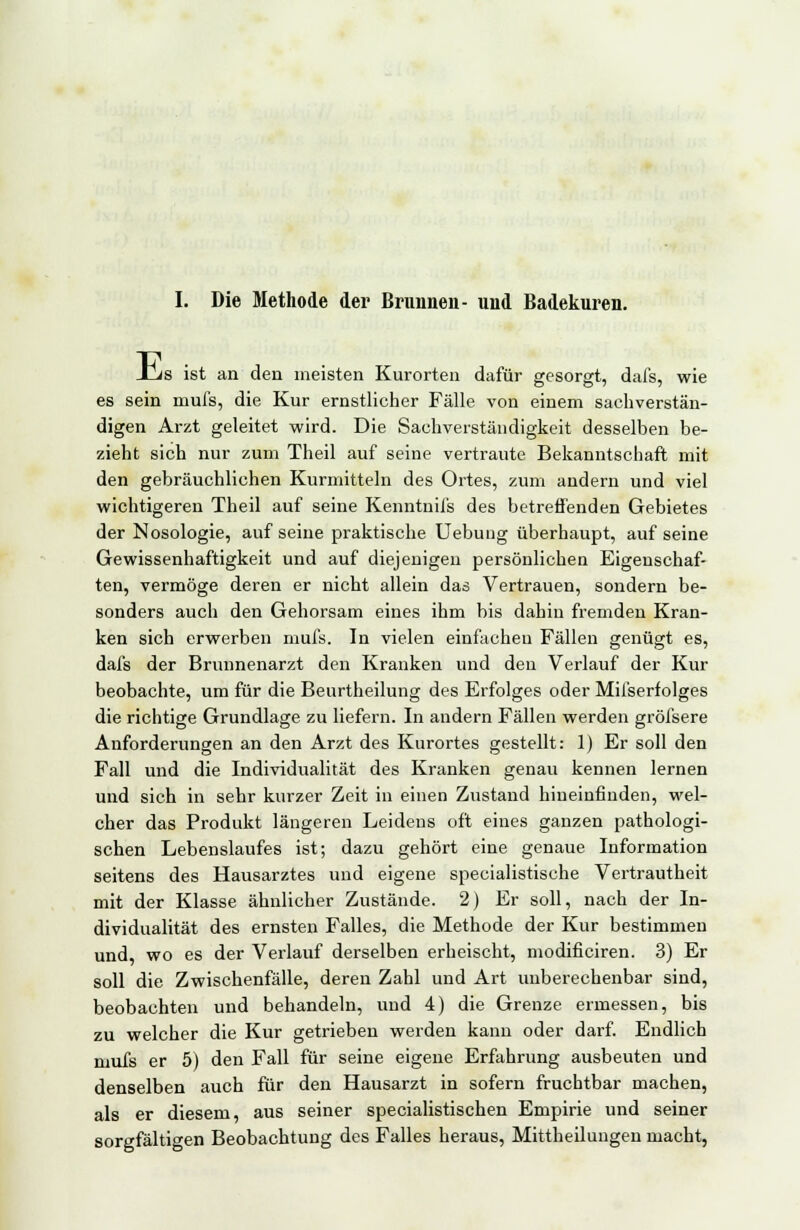 I. Die Methode der Brunnen- und Badekuren. JCvs ist an den meisten Kurorten dafür gesorgt, dafs, wie es sein mufs, die Kur ernstlicher Fälle von einem sachverstän- digen Arzt geleitet wird. Die Sachverständigkeit desselben be- zieht sich nur zum Theil auf seine vertraute Bekanntschaft mit den gebräuchlichen Kurmitteln des Ortes, zum andern und viel wichtigeren Theil auf seine Kenntnifs des betreffenden Gebietes der Nosologie, auf seine praktische Uebung überhaupt, auf seine Gewissenhaftigkeit und auf diejenigen persönlichen Eigenschaf- ten, vermöge deren er nicht allein das Vertrauen, sondern be- sonders auch den Gehorsam eines ihm bis dahin fremden Kran- ken sich erwerben mufs. In vielen einfachen Fällen genügt es, dafs der Brunnenarzt den Kranken und den Verlauf der Kur beobachte, um für die Beurtheilung des Erfolges oder Mii'serfolges die richtige Grundlage zu liefern. In andern Fällen werden gröfsere Anforderungen an den Arzt des Kurortes gestellt: 1) Er soll den Fall und die Individualität des Kranken genau kennen lernen und sich in sehr kurzer Zeit in einen Zustand hineinfinden, wel- cher das Produkt längeren Leidens oft eines ganzen pathologi- schen Lebenslaufes ist; dazu gehört eine genaue Information seitens des Hausarztes und eigene specialistische Vertrautheit mit der Klasse ähnlicher Zustände. 2) Er soll, nach der In- dividualität des ernsten Falles, die Methode der Kur bestimmen und, wo es der Verlauf derselben erheischt, modificiren. 3) Er soll die Zwischenfälle, deren Zahl und Art unberechenbar sind, beobachten und behandeln, und 4) die Grenze ermessen, bis zu welcher die Kur getrieben werden kann oder darf. Endlich mufs er 5) den Fall für seine eigene Erfahrung ausbeuten und denselben auch für den Hausarzt in sofern fruchtbar machen, als er diesem, aus seiner specialistischen Empirie und seiner sorgfältigen Beobachtung des Falles heraus, Mittheilungen macht,