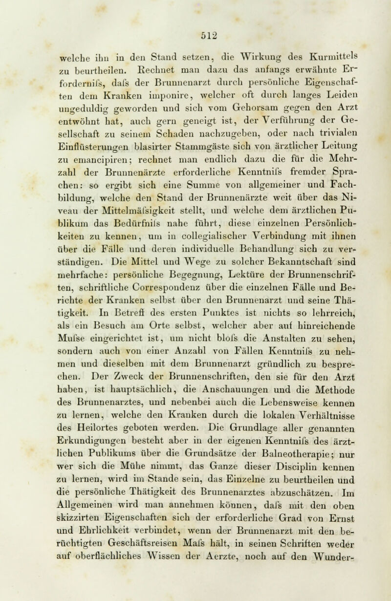 welche ihn in den Stand setzen, die Wirkung des Kurmittels zu beurtheilen. Rechnet man dazu das anfangs erwähnte Er- fordernils, dals der Brunnenarzt durch persönliche Eigenschaf- ten dem Kranken imponire, welcher oft durch langes Leiden ungeduldig geworden und sich vom Gehorsam gegen den Arzt ©Do *•■' *-' entwöhnt hat, auch gern geneigt ist, der Verführung der Ge- sellschaft zu seinem Schaden nachzugeben, oder nach trivialen Einflüsterungen blasirter Stammgäste sich von ärztlicher Leitung zu emaneipiren; rechnet man endlich dazu die für die Mehr- zahl der Brnnnenärzte erforderliche Kenntniis fremder Spra- chen: so ergibt sich eine Summe von allgemeiner und Fach- bildung, welche den Stand der Brunnenärzte weit über das Ni- veau der Mittelmäl'sigkeit stellt, und welche dem ärztlichen Pu- blikum das Bedürfnils nahe führt, diese einzelnen Persönlich- keiten zu kennen, um in collegialischer Verbindung mit ihnen über die Fälle und deren individuelle Behandlung sich zu ver- ständigen. Die Mittel und Wege zu solcher Bekanntschaft sind mehrfache: persönliche Begegnung, Lektüre der Brunnenschrif- ten, schriftliche Correspondenz über die einzelnen Fälle und Be- richte der Kranken selbst über den Brunnenarzt und seine Thä- tigkeit. In Betreff des ersten Punktes ist nichts so lehrreich, als ein Besuch am Orte selbst, welcher aber auf hinreichende Mufse eingerichtet ist, um nicht blois die Anstalten zu sehen, sondern auch von einer Anzahl von Fällen Kenntniis zu neh- men und dieselben mit dem Brunnenarzt gründlich zu bespre- chen. Der Zweck der Brunnenschriften, den sie für den Arzt haben, ist hauptsächlich, die Anschauungen und die Methode des Brunnenarztes, und nebenbei auch die Lebensweise kennen zu lernen, welche den Kranken durch die lokalen Verhältnisse des Heilortes geboten werden. Die Grundlage aller genannten Erkundigungen besteht aber in der eigenen Kenntniis des ärzt- lichen Publikums über die Grundsätze der Balneotherapie; nur wer sich die Mühe nimmt, das Ganze dieser Disciplin kennen zu lernen, wird im Stande sein, das Einzelne zu beurtheilen und die persönliche Thätigkeit des Brunnenarztes abzuschätzen. Im Allgemeinen wird man annehmen können, dai's mit den oben skizzirten Eigenschaften sich der erforderliche Grad von Ernst und Ehrlichkeit verbindet, wenn der Brunnenarzt mit den be- rüchtigten Geschäftsreisen Mals hält, in seinen Schriften weder auf oberflächliches Wissen der Aerzte, noch auf den Wunder-