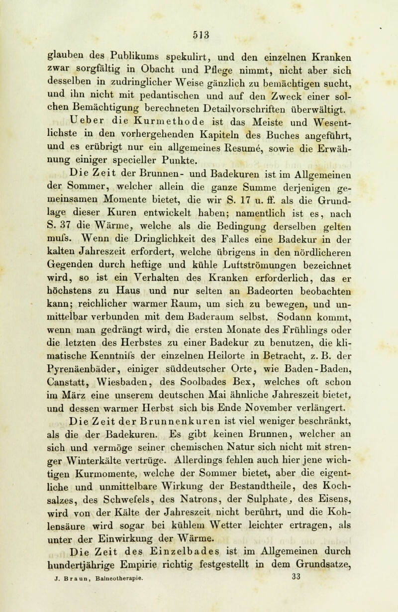 glauben des Publikums spekulirt, und den einzelnen Kranken zwar sorgfältig in Obacht und Pflege nimmt, nicht aber sich desselben in zudringlicher Weise gänzlich zu bemächtigen sucht, und ihn nicht mit pedantischen und auf den Zweck einer sol- chen Bemächtigung berechneten Detailvorschriften überwältigt. Ueber die Kurmethode ist das Meiste und Wesent- lichste in den vorhergehenden Kapiteln des Buches angeführt, und es erübrigt nur ein allgemeines Resume, sowie die Erwäh- nung einiger specieller Punkte. Die Zeit der Brunnen- und Badekuren ist im Allgemeinen der Sommer, welcher allein die ganze Summe derjenigen ge- meinsamen Momente bietet, die wir S. 17 u. ff. als die Grund- lage dieser Kuren entwickelt haben; namentlich ist es, nach S. 37 die Wärme, welche als die Bedingung derselben gelten mufs. Wenn die Dringlichkeit des Falles eine Badekur in der kalten Jahreszeit erfordert, welche übrigens in den nördlicheren Gegenden durch heftige und kühle Luftströmungen bezeichnet wird, so ist ein Verhalten des Kranken erforderlich, das er höchstens zu Haus und nur selten an Badeorten beobachten kann; reichlicher warmer Raum, um sich zu bewegen, und un- mittelbar verbunden mit dem Baderaum selbst. Sodann kommt, wenn man gedrängt wird, die ersten Monate des Frühlings oder die letzten des Herbstes zu einer Badekur zu benutzen, die kli- matische Kenntnifs der einzelnen Heilorte in Betracht, z. B. der Pyrenäenbäder, einiger süddeutscher Orte, wie Baden-Baden, Canstatt, Wiesbaden, des Soolbades Bex, welches oft schon im März eine unserem deutschen Mai ähnliche Jahreszeit bietet, und dessen warmer Herbst sich bis Ende November verlängert. Die Zeit der Brunnenkuren ist viel weniger beschränkt, als die der Badekuren. Es gibt keinen Brunnen, welcher an sich und vermöge seiner chemischen Natur sich nicht mit stren- ger Winterkälte vertrüge. Allerdings fehlen auch hier jene wich- tigen Kurmomente, welche der Sommer bietet, aber die eigent- liche und unmittelbare Wirkung der Bestandtheile, des Koch- salzes, des Schwefels, des Natrons, der Sulphate, des Eisens, wird von der Kälte der Jahreszeit nicht berührt, und die Koh- lensäure wird sogar bei kühlem Wetter leichter ertragen, als unter der Einwirkung der Wärme. Die Zeit des Einzelbades ist im Allgemeinen durch hundertjährige Empirie richtig festgestellt in dem Grundsatze, J. Braun, Balneotherapie. 33