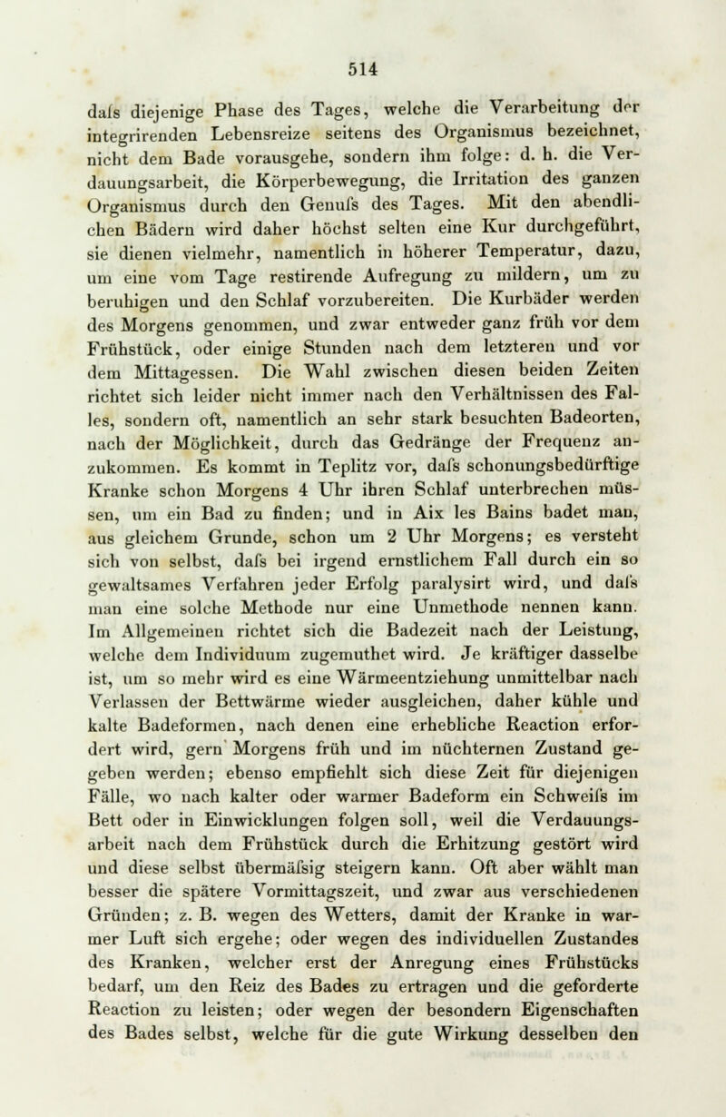 dafs diejenige Phase des Tages, welche die Verarbeitung der integrirenden Lebensreize seitens des Organismus bezeichnet, nicht dem Bade vorausgehe, sondern ihm folge: d. h. die Ver- dauungsarbeit, die Körperbewegung, die Irritation des ganzen Organismus durch den Genufs des Tages. Mit den abendli- chen Bädern wird daher höchst selten eine Kur durchgeführt, sie dienen vielmehr, namentlich in höherer Temperatur, dazu, um eine vom Tage restirende Aufregung zu mildern, um zu beruhigen und den Schlaf vorzubereiten. Die Kurbäder werden des Morgens genommen, und zwar entweder ganz früh vor dem Frühstück, oder einige Stunden nach dem letzteren und vor dem Mittagessen. Die Wahl zwischen diesen beiden Zeiten richtet sich leider nicht immer nach den Verhältnissen des Fal- les, sondern oft, namentlich an sehr stark besuchten Badeorten, nach der Möglichkeit, durch das Gedränge der Frequenz an- zukommen. Es kommt in Teplitz vor, dafs schonungsbedürftige Kranke schon Morgens 4 Uhr ihren Schlaf unterbrechen müs- sen, um ein Bad zu finden; und in Aix les Bains badet man, aus gleichem Grunde, schon um 2 Uhr Morgens; es versteht sich von selbst, dafs bei irgend ernstlichem Fall durch ein so gewaltsames Verfahren jeder Erfolg paralysirt wird, und dafs man eine solche Methode nur eine Unmethode nennen kann. Im Allgemeinen richtet sich die Badezeit nach der Leistung, welche dem Individuum zugemuthet wird. Je kräftiger dasselbe ist, um so mehr wird es eine Wärmeentziehung unmittelbar nach Verlassen der Bettwärme wieder ausgleichen, daher kühle und kalte Badeformen, nach denen eine erhebliche Reaction erfor- dert wird, gern Morgens früh und im nüchternen Zustand ge- geben werden; ebenso empfiehlt sich diese Zeit für diejenigen Fälle, wo nach kalter oder warmer Badeform ein Schweifs im Bett oder in Einwicklungen folgen soll, weil die Verdauungs- arbeit nach dem Frühstück durch die Erhitzung gestört wird und diese selbst übermäfsig steigern kann. Oft aber wählt man besser die spätere Vormittagszeit, und zwar aus verschiedenen Gründen; z. B. wegen des Wetters, damit der Kranke in war- mer Luft sich ergehe; oder wegen des individuellen Zustandes des Kranken, welcher erst der Anregung eines Frühstücks bedarf, um den Reiz des Bades zu ertragen und die geforderte Reaction zu leisten; oder wegen der besondern Eigenschaften des Bades selbst, welche für die gute Wirkung desselben den