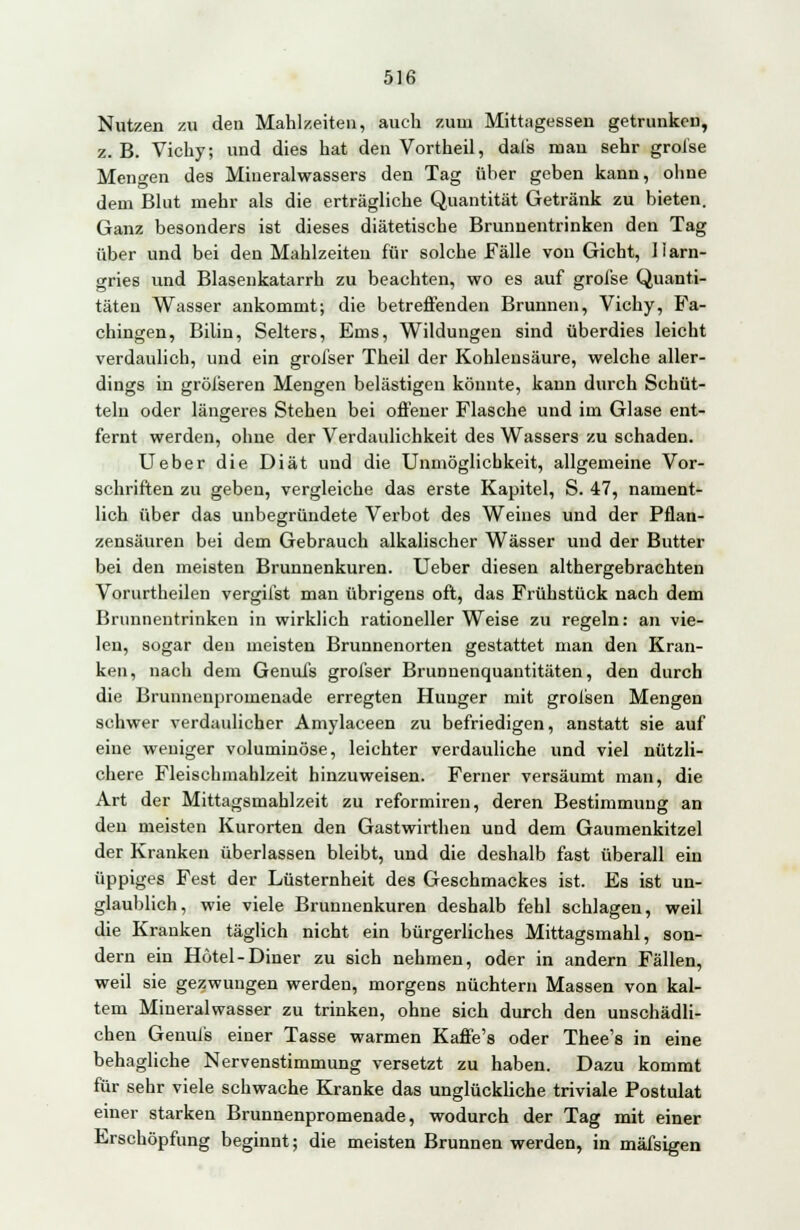 Nutzen zu den Mahlzeiten, auch zum Mittagessen getrunken, z. B. Vichy; und dies hat den Vortheil, dal's man sehr grolse Mengen des Mineralwassers den Tag üher geben kann, ohne dem Blut mehr als die erträgliche Quantität Getränk zu bieten. Ganz besonders ist dieses diätetische Brunnentrinken den Tag über und bei den Mahlzeiten für solche Fälle von Gicht, llarn- gries und Blasenkatarrh zu beachten, wo es auf grofse Quanti- täten Wasser ankommt; die betreffenden Brunnen, Vichy, Fa- chingen, Bilin, Selters, Ems, Wildungen sind überdies leicht verdaulich, und ein grofser Theil der Kohlensäure, welche aller- dings in grösseren Mengen belästigen könnte, kann durch Schüt- teln oder längeres Stehen bei offener Flasche und im Glase ent- fernt werden, ohne der Verdaulichkeit des Wassers zu schaden. Ueber die Diät und die Unmöglichkeit, allgemeine Vor- schriften zu geben, vergleiche das erste Kapitel, S. 47, nament- lich über das unbegründete Verbot des Weines und der Pflan- zensäuren bei dem Gebrauch alkalischer Wässer und der Butter bei den meisten Brunnenkuren. Ueber diesen althergebrachten Vornrtheilen vergifst man übrigens oft, das Frühstück nach dem Brnnnentrinken in wirklich rationeller Weise zu regeln: an vie- len, sogar den meisten Brunnenorten gestattet man den Kran- ken, nach dem Genufs grofser Brunnenquantitäten, den durch die Brunnenpromenade erregten Hunger mit grofsen Mengen schwer verdaulicher Amylaceen zu befriedigen, anstatt sie auf eine weniger voluminöse, leichter verdauliche und viel nützli- chere Fleischmahlzeit hinzuweisen. Ferner versäumt man, die Art der Mittagsmahlzeit zu reformiren, deren Bestimmung an den meisten Kurorten den Gastwirthen und dem Gaumenkitzel der Kranken überlassen bleibt, und die deshalb fast überall ein üppiges Fest der Lüsternheit des Geschmackes ist. Es ist un- glaublich, wie viele Brunnenkuren deshalb fehl schlagen, weil die Kranken täglich nicht ein bürgerliches Mittagsmahl, son- dern ein Hotel-Diner zu sich nehmen, oder in andern Fällen, weil sie gezwungen werden, morgens nüchtern Massen von kal- tem Mineralwasser zu trinken, ohne sich durch den unschädli- chen Genufs einer Tasse warmen Kaffe's oder Thee's in eine behagliche Nervenstimmung versetzt zu haben. Dazu kommt für sehr viele schwache Kranke das unglückliche triviale Postulat einer starken Brunnenpromenade, wodurch der Tag mit einer Erschöpfung beginnt; die meisten Brunnen werden, in mäfsigen
