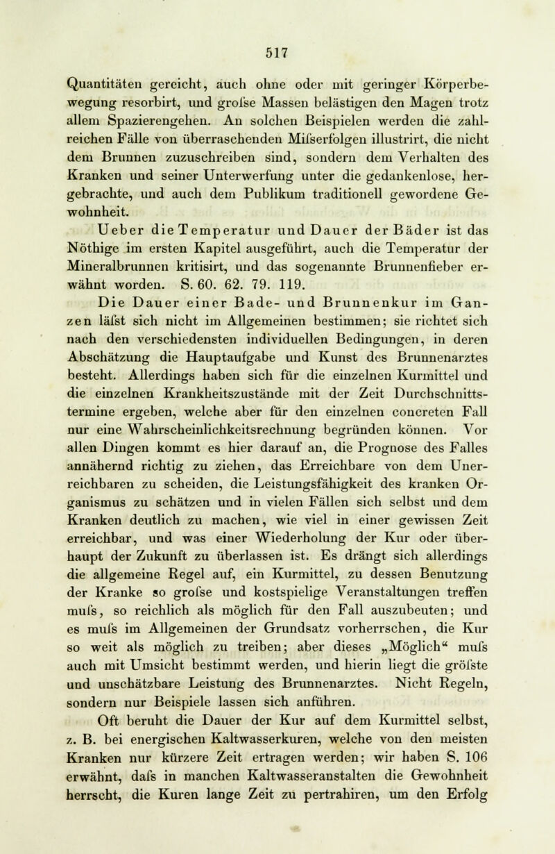 Quantitäten gereicht, auch ohne oder mit geringer Körperbe- wegung resorbirt, und groi'se Massen belästigen den Magen trotz allem Spazierengehen. An solchen Beispielen werden die zahl- reichen Fälle von überraschenden Milserfolgen illustrirt, die nicht dem Brunnen zuzuschreiben sind, sondern dem Verhalten des Kranken und seiner Unterwerfung unter die gedankenlose, her- gebrachte, und auch dem Publikum traditionell gewordene Ge- wohnheit. Ueber die Temperatur und Dauer der Bäder ist das Nöthige im ersten Kapitel ausgeführt, auch die Temperatur der Mineralbrunnen kritisirt, und das sogenannte Brunnenfieber er- wähnt worden. S. 60. 62. 79. 119. Die Dauer einer Bade- und Brunnenkur im Gan- zen läfst sich nicht im Allgemeinen bestimmen; sie richtet sich nach den verschiedensten individuellen Bedingungen, in deren Abschätzung die Hauptaufgabe und Kunst des Brunnenarztes besteht. Allerdings haben sich für die einzelnen Kurmittel und die einzelnen Krankheitszustände mit der Zeit Durchschnitts- termine ergeben, welche aber für den einzelnen concreten Fall nur eine Wahrscheinlichkeitsrechnung begründen können. Vor allen Dingen kommt es hier darauf an, die Prognose des Falles annähernd richtig zu ziehen, das Erreichbare von dem Uner- reichbaren zu scheiden, die Leistungsfähigkeit des kranken Or- ganismus zu schätzen und in vielen Fällen sich selbst und dem Kranken deutlich zu machen, wie viel in einer gewissen Zeit erreichbar, und was einer Wiederholung der Kur oder über- haupt der Zukunft zu überlassen ist. Es drängt sich allerdings die allgemeine Regel auf, ein Kurmittel, zu dessen Benutzung der Kranke so grofse und kostspielige Veranstaltungen treffen mufs, so reichlich als möglich für den Fall auszubeuten; und es mufs im Allgemeinen der Grundsatz vorherrschen, die Kur so weit als möglich zu treiben; aber dieses „Möglich mufs auch mit Umsicht bestimmt werden, und hierin liegt die gröl'ste und unschätzbare Leistung des Brunnenarztes. Nicht Regeln, sondern nur Beispiele lassen sich anführen. Oft beruht die Dauer der Kur auf dem Kurmittel selbst, z. B. bei energischen Kaltwasserkuren, welche von den meisten Kranken nur kürzere Zeit ertragen werden; wir haben S. 106 erwähnt, dafs in manchen Kaltwasseranstalten die Gewohnheit herrscht, die Kuren lange Zeit zu pertrahiren, um den Erfolg