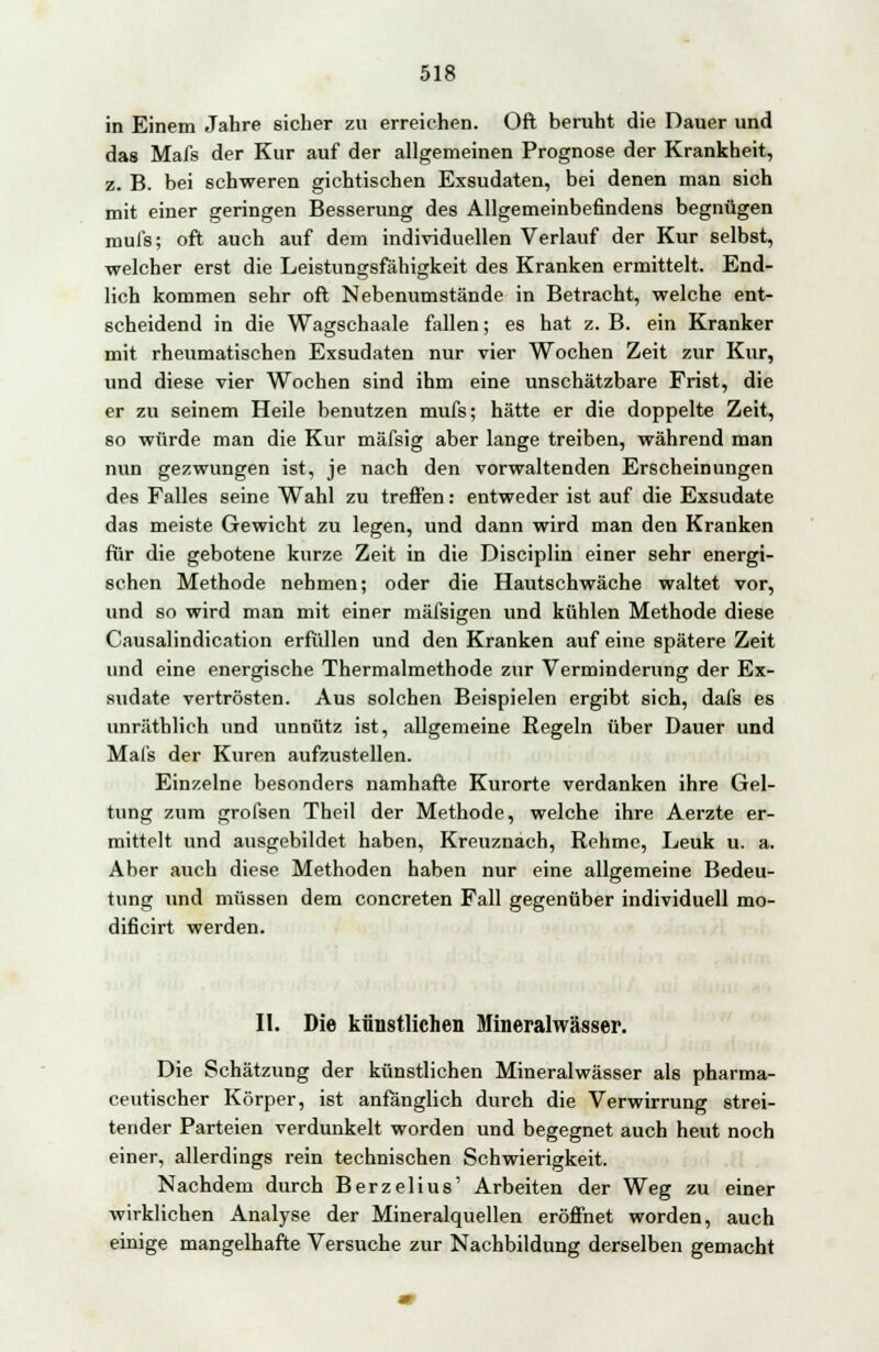 in Einem Jahre sicher zu erreichen. Oft beruht die Dauer und das Mafs der Kur auf der allgemeinen Prognose der Krankheit, z. B. bei schweren gichtischen Exsudaten, bei denen man sich mit einer geringen Besserung des Allgemeinbefindens begnügen mul's; oft auch auf dem individuellen Verlauf der Kur selbst, welcher erst die Leistungsfähigkeit des Kranken ermittelt. End- lich kommen sehr oft Nebenumstände in Betracht, welche ent- scheidend in die Wagschaale fallen; es hat z. B. ein Kranker mit rheumatischen Exsudaten nur vier Wochen Zeit zur Kur, und diese vier Wochen sind ihm eine unschätzbare Frist, die er zu seinem Heile benutzen mufs; hätte er die doppelte Zeit, so würde man die Kur mäfsig aber lange treiben, während man nun gezwungen ist, je nach den vorwaltenden Erscheinungen des Falles seine Wahl zu treffen: entweder ist auf die Exsudate das meiste Gewicht zu legen, und dann wird man den Kranken für die gebotene kurze Zeit in die Disciplin einer sehr energi- schen Methode nehmen; oder die Hautschwäche waltet vor, und so wird man mit einer mäfsigen und kühlen Methode diese Causalindication erfüllen und den Kranken auf eine spätere Zeit und eine energische Thermalmethode zur Verminderung der Ex- sudate vertrösten. Aus solchen Beispielen ergibt sich, dafs es unräthlich und unnütz ist, allgemeine Regeln über Dauer und Mals der Kuren aufzustellen. Einzelne besonders namhafte Kurorte verdanken ihre Gel- tung zum grofsen Theil der Methode, welche ihre Aerzte er- mittelt und ausgebildet haben, Kreuznach, Rehme, Leuk u. a. Aber auch diese Methoden haben nur eine allgemeine Bedeu- tung und müssen dem concreten Fall gegenüber individuell mo- dificirt werden. II. Die künstlichen Mineralwässer. Die Schätzung der künstlichen Mineralwässer als pharma- ceutischer Körper, ist anfänglich durch die Verwirrung strei- tender Parteien verdunkelt worden und begegnet auch heut noch einer, allerdings rein technischen Schwierigkeit. Nachdem durch Berzelius' Arbeiten der Weg zu einer wirklichen Analyse der Mineralquellen eröffnet worden, auch einige mangelhafte Versuche zur Nachbildung derselben gemacht
