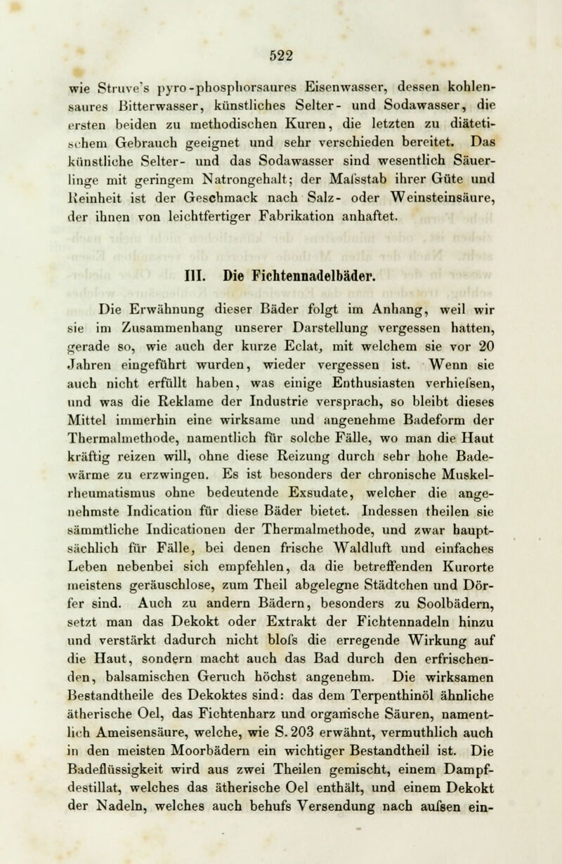 wie Struve's pyro-phosphorsaures Eisenwasser, dessen kohlen- saures Bitterwasser, künstliches Seiter- und Sodawasser, die ersten beiden zu methodischen Kuren, die letzten zu diäteti- schem Gebrauch geeignet und sehr verschieden bereitet. Das künstliche Seiter- und das Sodawasser sind wesentlich Säuer- linge mit geringem Natrongehalt; der Maisstab ihrer Güte und Reinheit ist der Geschmack nach Salz- oder Weinsteinsäure, der ihnen von leichtfertiger Fabrikation anhaftet. III. Die Fichtennadelbäder. Die Erwähnung dieser Bäder folgt im Anhang, weil wir sie im Zusammenhang unserer Darstellung vergessen hatten, gerade so, wie auch der kurze Eclat, mit welchem sie vor 20 Jahren eingeführt wurden, wieder vergessen ist. Wenn sie auch nicht erfüllt haben, was einige Enthusiasten verhiefsen, und was die Reklame der Industrie versprach, so bleibt dieses Mittel immerhin eine wirksame und angenehme Badeform der Thermalmethode, namentlich für solche Fälle, wo man die Haut kräftig reizen will, ohne diese Reizung durch sehr hohe Bade- wärme zu erzwingen. Es ist besonders der chronische Muskel- rheumatismus ohne bedeutende Exsudate, welcher die ange- nehmste Indication für diese Bäder bietet. Indessen theilen sie sämmtliche Indicationen der Thermalmethode, und zwar haupt- sächlich für Fälle, bei denen frische Waldluft und einfaches Leben nebenbei sich empfehlen, da die betreffenden Kurorte meistens geräuschlose, zum Theil abgelegne Städtchen und Dör- fer sind. Auch zu andern Bädern, besonders zu Soolbädern, setzt man das Dekokt oder Extrakt der Fichtennadeln hinzu und verstärkt dadurch nicht blofs die erregende Wirkung auf die Haut, sondern macht auch das Bad durch den erfrischen- den, balsamischen Geruch höchst angenehm. Die wirksamen Bestandteile des Dekoktes sind: das dem Terpenthinöl ähnliche ätherische Oel, das Fichtenharz und organische Säuren, nament- lich Ameisensäure, welche, wie S. 203 erwähnt, vermuthlich auch in den meisten Moorbädern ein wichtiger Bestandtheil ist. Die Badeflüssigkeit wird aus zwei Theilen gemischt, einem Dampf- destillat, welches das ätherische Oel enthält, und einem Dekokt der Nadeln, welches auch behufs Versendung nach aufsen ein-