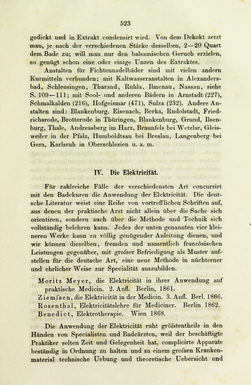 gedickt und in Extrakt eondensirt wird. Von dem Dekokt setzt man, je nach der verschiedenen Stärke desselben, 2—20 Quart dem Bade zu; will man nur den balsamischen Geruch erzielen, so genügt schon eine oder einige Unzen des Extraktes. Anstalten für Fichtennadelbäder sind mit vielen andern Kurmitteln verbunden; mit Kaltwasseranstalten in Alexanders- bad, Schleusingen, Tharand, Ruhla, Ilmenau, Nassau, siehe S. 109 —111; mit Sool- und anderen Bädern in Arnstadt (227), Schmalkalden (216), Hofgeismar (471), Suiza (232). Andere An- stalten sind: Blankenburg, Eisenach, Berka, Rudolstadt, Fried- richsrode, Brotterode in Thüringen, Blankenburg, Grund, Ilsen- burg, Thale, Andreasberg im Harz, Braunfels bei Wetzlar, Gleis- weiler in der Pfalz, Humboldtsau bei Breslau, Langenberg bei Gera, Karlsruh in Oberschlesien u. a. m. IV. Die Elektricität. Für zahlreiche Fälle der verschiedensten Art concurrirt mit den Badekuren die Anwendung der Elektricität. Die deut- sche Literatur weist eine Reihe von vortrefflichen Schriften auf, aus denen der praktische Arzt nicht allein über die Sache sich orientiren, sondern auch über die Methode und Technik sich vollständig belehren kann. Jedes der unten genannten vier klei- neren Werke kann zu völlig genügender Anleitung dienen, und wir können dieselben, fremden und namentlich französischen Leistungen gegenüber, mit grofser Befriedigung als Muster auf- stellen für die deutsche Art, eine neue Methode in nüchterner und ehrlicher Weise zur Specialität auszubilden. Moritz Meyer, die Elektricität in ihrer Anwendung auf praktische Medicin. 2. Aufl. Berlin, 1861. Ziemfsen, die Elektricität in der Medicin. 3. Aufl. Berl. 1866. Rosenthal, Elektricitätslehre für Mediciner. Berlin 1862. Benedict, Elektrotherapie. Wien 1868. Die Anwendung der Elektricität ruht gröfstentheils in den Händen von Specialisten und Badeärzten, weil der beschäftigte Praktiker selten Zeit und Gelegenheit hat, complicirte Apparate beständig in Ordnung zu halten und an einem grofsen Kranken- material technische Uebung und theoretische Uebersicht und