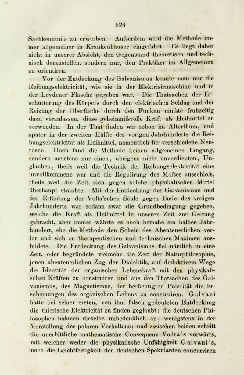 Sachkenutnil's zu erwerben. Aul'serdem wird die Methode im- mer allgemeiner in Kraukenhäuser eingeführt. Es Hegt daher nicht in unserer Absicht, den Gegenstand theoretisch und tech- nisch darzustellen, sondern nur, den Praktiker im Allgemeinen zu orieiitiren. Vor der Entdeckung des Galvanismus kannte man nur die Reibungselektrizität, wie sie in der Elektrisirmaschine und in der Leydener Flasche gegeben war. Die Thatsachen der Er- schütterung des Körpers durch den elektrischen Schlag und der Reizung der Oberfläche durch den Funken mul'ste frühzeitig dazu veranlassen, diese geheimnisvolle Kraft als Heilmittel zu verwenden. In der That finden wir schon im Alterthum, und später in der zweiten Hälfte des vorigen Jahrhunderts die Rei- bungselektricität als Heilmittel, namentlich für verschiedene Neu- rosen. Doch fand die Methode keinen allgemeinen Eingang, sondern meistens nur einen, übrigens nicht unverdienten, Un- glauben, theils weil die Technik der Reibungselektricität eine unvollkommene war und die Regulirung des Mafses ausschlofs, theils weil die Zeit sich gegen solche physikalischen Mittel überhaupt sträubte. Mit der Entdeckung des Galvanismus und der Erfindung der Volta'schen Säule gegen Ende des vorigen Jahrhunderts war sodann zwar die Grundbedingung gegeben, welche die Kraft als Heilmittel in unserer Zeit zur Geltung gebracht, aber immer währte es noch beinahe ein halbes Jahr- hundert, ehe die Methode den Schein des Abenteuerlichen ver- lor und sich zu therapeutischen und technischen Maximen aus- bildete. Die Entdeckung des Galvanismus fiel nämlich in eine Zeit, oder begründete vielmehr die Zeit der Naturphilosophie, jenen abenteuerlichen Zug der Dialektik, auf deduktivem Wege die Identität der organischen Lebenskraft mit den physikali- schen Kräften zu construiren und aus den Thatsachen des Gal- vanismus, des Magnetismus, der berüchtigten Polarität die Er- scheinungen des organischen Lebens zu construiren. Galvani hatte bei seiner ersten, von ihm falsch gedeuteten Entdeckung die thierische Elektricität zu finden geglaubt; die deutschen Phi- losophen nahmen dieselbe unbedenklich an, wenigstens in der Vorstellung des polaren Verhaltens; und zwischen beiden schritt die unerbittliche mathematische Consequenz Volta's vorwärts, mit welcher weder die physikalische Unfähigkeit Galvani's, noch die Leichtfertigkeit der deutschen Spekulanten concurriren