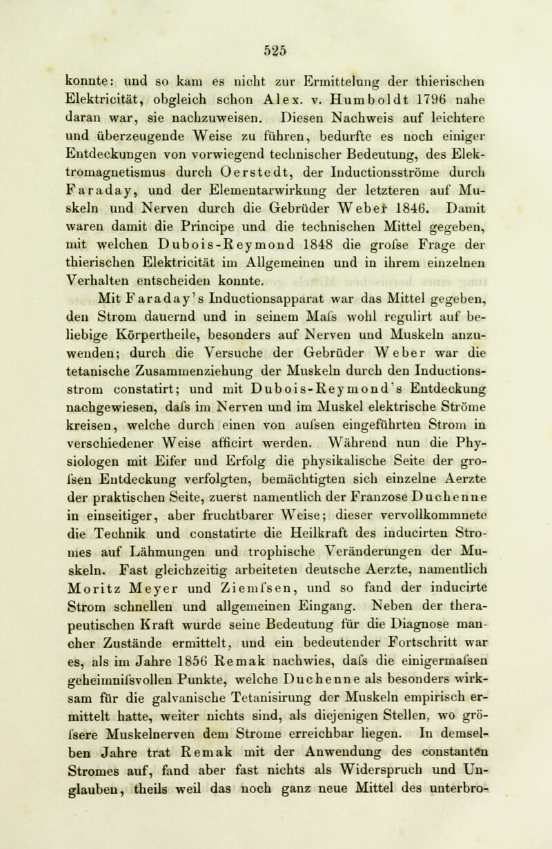 konnte: und so kam es nicht zur Ermittelung der thierischen Elektricität, obgleich schon Alex. v. Humboldt 1796 nahe daran war, sie nachzuweisen. Diesen Nachweis auf leichtere und überzeugende Weise zu führen, bedurfte es noch einiger Entdeckungen von vorwiegend technischer Bedeutung, des Elek- tromagnetismus durch Oerstedt, der Inductionsströme durch Faraday, und der Elementarwirkung der letzteren auf Mu- skeln und Nerven durch die Gebrüder Weber 1846. Damit waren damit die Principe und die technischen Mittel gegeben, mit welchen Dubois-Reymond 1848 die grofse Frage der thierischen Elektricität im Allgemeinen und in ihrem einzelnen Verhalten entscheiden konnte. Mit Faraday's Inductionsapparat war das Mittel gegeben, den Strom dauernd und in seinem Mals wohl regulirt auf be- liebige Körpertheile, besonders auf Nerven und Muskeln anzu- wenden; durch die Versuche der Gebrüder Weber war die tetanische Zusammenziehung der Muskeln durch den Inductions- strom constatirt; und mit Dubois-Reymond's Entdeckung nachgewiesen, dafs im Nerven und im Muskel elektrische Ströme kreisen, welche durch einen von aufsen eingeführten Strom in verschiedener Weise afficirt werden. Während nun die Phy- siologen mit Eifer und Erfolg die physikalische Seite der gro- fsen Entdeckung verfolgten, bemächtigten sich einzelne Aerzte der praktischen Seite, zuerst namentlich der Franzose Duchenne in einseitiger, aber fruchtbarer Weise; dieser vervollkommnete die Technik und constatirte die Heilkraft des inducirten Stro- mes auf Lähmungen und trophische Veränderungen der Mu- skeln. Fast gleichzeitig arbeiteten deutsche Aerzte, namentlich Moritz Meyer und Ziemfsen, und so fand der inducirte Strom schnellen und allgemeinen Eingang. Neben der thera- peutischen Kraft wurde seine Bedeutung für die Diagnose man- cher Zustände ermittelt, und ein bedeutender Fortschritt war es, als im Jahre 1856 Remak nachwies, dafs die einigermafsen geheimnil'svollen Punkte, welche Duchenne als besonders wirk- sam für die galvanische Tetanisirung der Muskeln empirisch er- mittelt hatte, weiter nichts sind, als diejenigen Stellen, wo grö- fsere Muskelnerven dem Strome erreichbar liegen. In demsel- ben Jahre trat Remak mit der Anwendung des constantön Stromes auf, fand aber fast nichts als Widerspruch und Un- glauben, theils weil das noch ganz neue Mittel des unterbro-