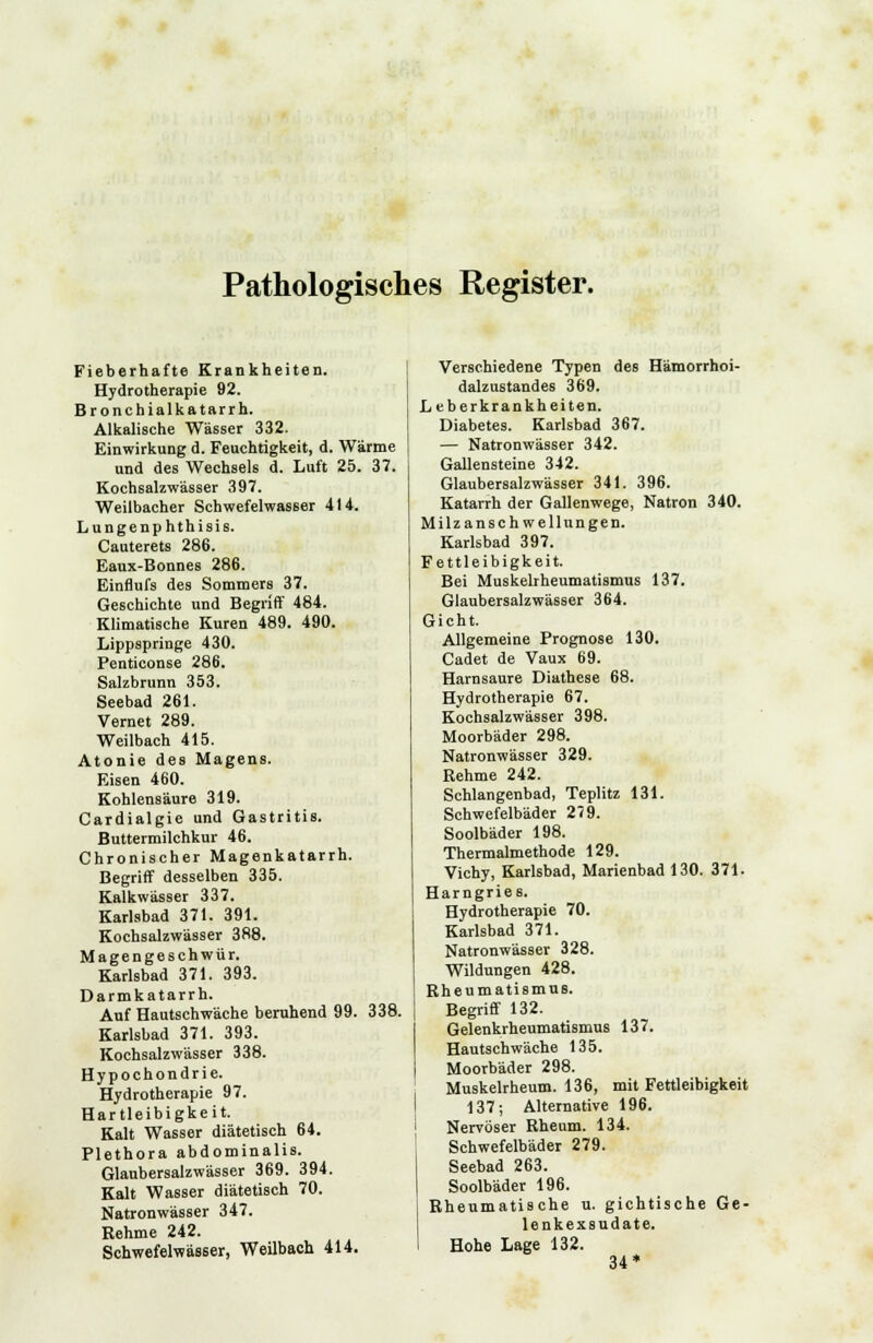 Pathologisches Register. Fieberhafte Krankheiten. Hydrotherapie 92. Bronchialkatarrh. Alkalische Wässer 332. Einwirkung d. Feuchtigkeit, d. Wärme und des Wechsels d. Luft 25. 37. Kochsalzwässer 397. Weilbacher Schwefelwasser 414. Lungenphthisis. Cauterets 286. Eaux-Bonnes 286. Einflufs des Sommers 37. Geschichte und Begriff 484. Klimatische Kuren 489. 490. Lippspringe 430. Penticonse 286. Salzbrunn 353. Seebad 261. Vernet 289. Weilbach 415. Atonie des Magens. Eisen 460. Kohlensäure 319. Cardialgie und Gastritis. Buttermilchkur 46. Chronischer Magenkatarrh. Begriff desselben 335. Kalkwässer 337. Karlsbad 371. 391. Kochsalzwässer 388. Magengeschwür. Karlsbad 371. 393. Darmkatarrh. Auf Hautschwäche beruhend 99. 338. Karlsbad 371. 393. Kochsalzwässer 338. Hypochondrie. Hydrotherapie 97. Hartleibigkeit. Kalt Wasser diätetisch 64. Plethora abdominalis. Glaubersalzwässer 369. 394. Kalt Wasser diätetisch 70. Natronwässer 347. Rehme 242. Schwefelwässer, Weilbach 414. Verschiedene Typen des Hämorrhoi- dalzustandes 369. Leberkrankheiten. Diabetes. Karlsbad 367. — Natronwässer 342. Gallensteine 342. Glaubersalzwässer 341. 396. Katarrh der Gallenwege, Natron 340. Milzanschwellungen. Karlsbad 397. Fettleibigkeit. Bei Muskelrheumatismus 137. Glaubersalzwässer 364. Gicht. Allgemeine Prognose 130. Cadet de Vaux 69. Harnsaure Diathese 68. Hydrotherapie 67. Kochsalzwässer 398. Moorbäder 298. Natronwässer 329. Rehme 242. Schlangenbad, Teplitz 131. Schwefelbäder 2(9. Soolbäder 198. Thermalmethode 129. Vichy, Karlsbad, Marienbad 130. 371. Harngries. Hydrotherapie 70. Karlsbad 371. Natronwässer 328. Wildungen 428. Rheumatismus. Begriff 132. Gelenkrheumatismus 137. Hautschwäche 135. Moorbäder 298. Muskelrheum. 136, mit Fettleibigkeit 137; Alternative 196. Nervöser Rheum. 134. Schwefelbäder 279. Seebad 263. Soolbäder 196. Rheumatische u. gichtische Ge- lenkexsudate. Hohe Lage 132. 34*